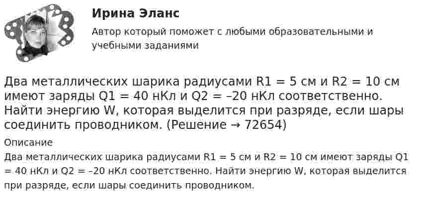      
            Описание
            Два металлических шарика радиусами R1 = 5 см и R2 = 10 см имеют заряды Q1 = 40 нКл и Q2 = –20 нКл соответственно. Найти энергию W, которая выделится при разряде, если шары соединить проводником.   
            
            
            Два металлических шарика радиусами 5 см и 10 см имеют заряды 40 нКл и – 20 нКл соответственно. Найти энергию, которая выделится при разряде, если шары соединить проводником.Два металлических шарика радиусами R1 = 5 см и R2 = 10 см имеют заряды Q1 = 40 нКл и Q2 = –20 нКл соответственно. Найти энергию W, которая выделится при разряде, если шары соединить проводником.Два металлических шарика радиусами R1 = 5 см и R2 = 10 см несут заряды q1 = 40 нКл и q2 = – 20 нКл соответственно. Определить энергию W, которая выделится при разряде, если шары соединить проводником.Два моля аргона в закрытом сосуде охладили на DT = 10 К. Найти количество отданного газом тепла.Два моля идеального газа изобарно нагрели так, что его объем увеличился в два раза, а затем изохорно охладили так, что его давление уменьшилось в два раза. Определить приращение энтропии в ходе указанных процессов.Два моля идеального одноатомного газа сначала изобарно нагрели, а затем, изохорно охладили до первоначальной температуры. При этом давление газа уменьшилось в три раза (см. рис.). Два моля идеального одноатомного газа сначала изобарно нагрели, а затем, изохорно охладили до первоначальной температуры. При этом давление газа уменьшилось в три раза (см. рис.). После этого система изотермически Два линейных проводника с протекающими по ним токами 3 и 4 А расположены один горизонтально, другой вертикально. Определить модуль вектора магнитной индукции в точке, расположенной на середине кратчайшего расстояния между проводниками 0,1 м.Два маленьких, одинаковых по размеру заряженных шарика, находящиеся на расстоянии 0,2 м, притягиваются с силой 4 10-3Н. После того, как шарики были приведены в соприкосновение и затем разведены на прежнее расстояние, они Два маленьких упругих шарика одинаковой массы подвешены на нитях длинной l_1=4l и l_2=l/4 так, что нити параллельны, а сами шарики соприкасаются. Нить одного из шариков отклонили на небольшой угол и отпустили. Сколько раз шарики столкнуться за достатДва маленьких шарика с зарядами q1 = 2·10-7 Кл и q2 = 4,5·10-7 Кл, находящиеся в вакууме, взаимодействуют с силой 0,1 Н. Вычислить расстояние между шариками.Два математических маятника, длины которых отличаются на Dl = 16 см, совершают за одно и то же время: один n1 = 10 колебаний, другой n2 = 6 колебаний. Определите длины маятников l1 и l2.  [l1 = 9 см, l2 = 25 см]Два математических маятника имеют частоты колебаний 1 Гц и 2 Гц соответственно. Определить период колебаний третьего маятника, длина которого равна полусумме длин двух указанных маятников.Два металлических шара малых размеров с зарядами q1 = 8·10-7 Кл и q2 = 1,2·10-6 Кл приведены в соприкосновение и затем удалены друг от друга так, что расстояние между центрами составляет 40 см. Найти силу их взаимодействия в воздухе.