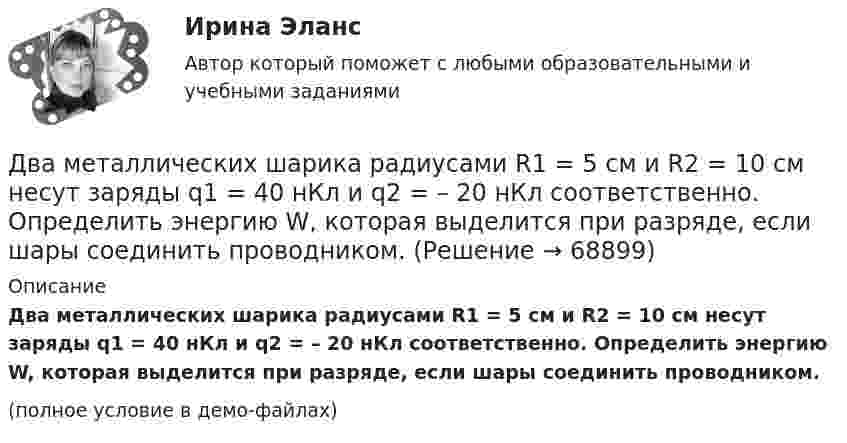     
            Описание
            Два металлических шарика радиусами R1 = 5 см и R2 = 10 см несут заряды q1 = 40 нКл и q2 = – 20 нКл соответственно. Определить энергию W, которая выделится при разряде, если шары соединить проводником.(полное условие в демо-файлах)   
            
            
            Два металлических шарика радиусами R1 = 5 см и R2 = 10 см имеют заряды Q1 = 40 нКл и Q2 = –20 нКл соответственно. Найти энергию W, которая выделится при разряде, если шары соединить проводником.Два металлических шарика радиусами R1 = 5 см и R2 = 10 см несут заряды q1 = 40 нКл и q2 = – 20 нКл соответственно. Определить энергию W, которая выделится при разряде, если шары соединить проводником.Два моля аргона в закрытом сосуде охладили на DT = 10 К. Найти количество отданного газом тепла.Два моля идеального газа изобарно нагрели так, что его объем увеличился в два раза, а затем изохорно охладили так, что его давление уменьшилось в два раза. Определить приращение энтропии в ходе указанных процессов.Два моля идеального одноатомного газа сначала изобарно нагрели, а затем, изохорно охладили до первоначальной температуры. При этом давление газа уменьшилось в три раза (см. рис.). Два моля идеального одноатомного газа сначала изобарно нагрели, а затем, изохорно охладили до первоначальной температуры. При этом давление газа уменьшилось в три раза (см. рис.). После этого система изотермически Два неподвижных положительных заряда величиной q_1=q_2=1,6*10^(-19) Кл расположены и закреплены на расстоянии 0,2 м друг от друга. Вдоль перпендикуляра, проходящего через середину отрезка, соединяющего эти заряды, движется электрон. В какой точке этоДва маленьких, одинаковых по размеру заряженных шарика, находящиеся на расстоянии 0,2 м, притягиваются с силой 4 10-3Н. После того, как шарики были приведены в соприкосновение и затем разведены на прежнее расстояние, они Два маленьких упругих шарика одинаковой массы подвешены на нитях длинной l_1=4l и l_2=l/4 так, что нити параллельны, а сами шарики соприкасаются. Нить одного из шариков отклонили на небольшой угол и отпустили. Сколько раз шарики столкнуться за достатДва маленьких шарика с зарядами q1 = 2·10-7 Кл и q2 = 4,5·10-7 Кл, находящиеся в вакууме, взаимодействуют с силой 0,1 Н. Вычислить расстояние между шариками.Два математических маятника, длины которых отличаются на Dl = 16 см, совершают за одно и то же время: один n1 = 10 колебаний, другой n2 = 6 колебаний. Определите длины маятников l1 и l2.  [l1 = 9 см, l2 = 25 см]Два математических маятника имеют частоты колебаний 1 Гц и 2 Гц соответственно. Определить период колебаний третьего маятника, длина которого равна полусумме длин двух указанных маятников.Два металлических шара малых размеров с зарядами q1 = 8·10-7 Кл и q2 = 1,2·10-6 Кл приведены в соприкосновение и затем удалены друг от друга так, что расстояние между центрами составляет 40 см. Найти силу их взаимодействия в воздухе.Два металлических шара радиусами 2 см и 6 см соединены проводником, ёмкостью которого можно пренебречь. Шарам сообщён заряд 1 нКл. Найти поверхностную плотность заряда на шарах.