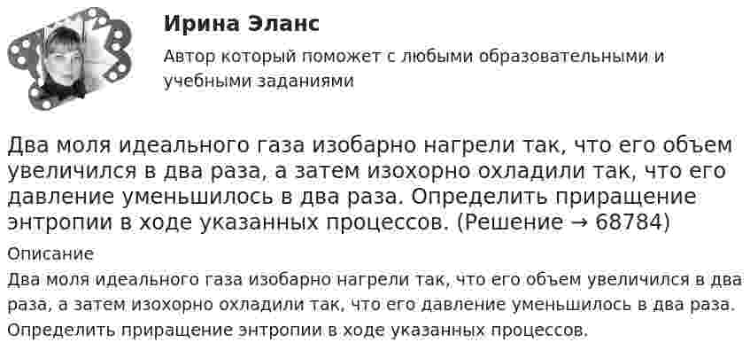      
            Описание
            Два моля идеального газа изобарно нагрели так, что его объем увеличился в два раза, а затем изохорно охладили так, что его давление уменьшилось в два раза. Определить приращение энтропии в ходе указанных процессов.   
            
            
            Два моля аргона в закрытом сосуде охладили на DT = 10 К. Найти количество отданного газом тепла.Два моля идеального газа изобарно нагрели так, что его объем увеличился в два раза, а затем изохорно охладили так, что его давление уменьшилось в два раза. Определить приращение энтропии в ходе указанных процессов.Два моля идеального одноатомного газа сначала изобарно нагрели, а затем, изохорно охладили до первоначальной температуры. При этом давление газа уменьшилось в три раза (см. рис.). Два моля идеального одноатомного газа сначала изобарно нагрели, а затем, изохорно охладили до первоначальной температуры. При этом давление газа уменьшилось в три раза (см. рис.). После этого система изотермически Два неподвижных положительных заряда величиной q_1=q_2=1,6*10^(-19) Кл расположены и закреплены на расстоянии 0,2 м друг от друга. Вдоль перпендикуляра, проходящего через середину отрезка, соединяющего эти заряды, движется электрон. В какой точке этоДва неупругих тела, массы которых 2 и 6 кг, движутся навстречу друг другу со скоростями 2 м/с каждое. С какой скоростью и в какую сторону будут двигаться эти тела после удара?Два неупругих шара массами m1 = 2 кг и m2 = 3 кг движутся соответственно со скоростями u1 = 8 м/с и u2 = 4 м/с. Определить увеличение DU внутренней энергии шаров при их столкновении в случае, когда меньший шар нагоняет больший.Два маленьких шарика с зарядами q1 = 2·10-7 Кл и q2 = 4,5·10-7 Кл, находящиеся в вакууме, взаимодействуют с силой 0,1 Н. Вычислить расстояние между шариками.Два математических маятника, длины которых отличаются на Dl = 16 см, совершают за одно и то же время: один n1 = 10 колебаний, другой n2 = 6 колебаний. Определите длины маятников l1 и l2.  [l1 = 9 см, l2 = 25 см]Два математических маятника имеют частоты колебаний 1 Гц и 2 Гц соответственно. Определить период колебаний третьего маятника, длина которого равна полусумме длин двух указанных маятников.Два металлических шара малых размеров с зарядами q1 = 8·10-7 Кл и q2 = 1,2·10-6 Кл приведены в соприкосновение и затем удалены друг от друга так, что расстояние между центрами составляет 40 см. Найти силу их взаимодействия в воздухе.Два металлических шара радиусами 2 см и 6 см соединены проводником, ёмкостью которого можно пренебречь. Шарам сообщён заряд 1 нКл. Найти поверхностную плотность заряда на шарах.Два металлических шарика радиусами 5 см и 10 см имеют заряды 40 нКл и – 20 нКл соответственно. Найти энергию, которая выделится при разряде, если шары соединить проводником.Два металлических шарика радиусами R1 = 5 см и R2 = 10 см имеют заряды Q1 = 40 нКл и Q2 = –20 нКл соответственно. Найти энергию W, которая выделится при разряде, если шары соединить проводником.