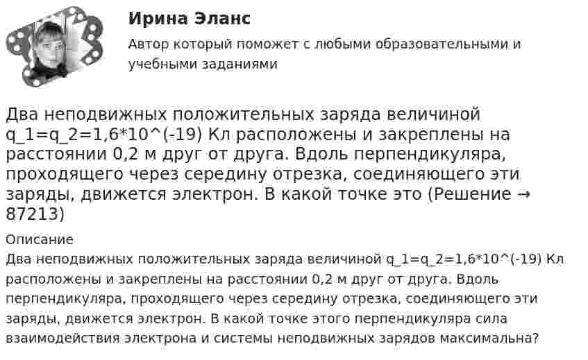      
            Описание
            Два неподвижных положительных заряда величиной q_1=q_2=1,6*10^(-19) Кл расположены и закреплены на расстоянии 0,2 м друг от друга. Вдоль перпендикуляра, проходящего через середину отрезка, соединяющего эти заряды, движется электрон. В какой точке этого перпендикуляра сила взаимодействия электрона и системы неподвижных зарядов максимальна?   
            
            
            Два моля идеального одноатомного газа сначала изобарно нагрели, а затем, изохорно охладили до первоначальной температуры. При этом давление газа уменьшилось в три раза (см. рис.). После этого система изотермически Два неподвижных положительных заряда величиной q_1=q_2=1,6*10^(-19) Кл расположены и закреплены на расстоянии 0,2 м друг от друга. Вдоль перпендикуляра, проходящего через середину отрезка, соединяющего эти заряды, движется электрон. В какой точке этоДва неупругих тела, массы которых 2 и 6 кг, движутся навстречу друг другу со скоростями 2 м/с каждое. С какой скоростью и в какую сторону будут двигаться эти тела после удара?Два неупругих шара массами m1 = 2 кг и m2 = 3 кг движутся соответственно со скоростями u1 = 8 м/с и u2 = 4 м/с. Определить увеличение DU внутренней энергии шаров при их столкновении в случае, когда меньший шар нагоняет больший.Два одинаково заряженных шарика подвешены в одной точке на нитях одинаковой длины. При этом нити разошлись на некоторый угол. Шарики погружают в масло. Какова плотность масла, если угол расхождения нитей Два одинаково заряженных шарика подвешены в одной точке на нитях одинаковой длины. При этом нити разошлись на угол a. Шарики погружают в масло. Какова плотность r масла, если угол расхождения нитей при погружении в масло Два одинаково заряженных шарика подвешены в одной точке на нитях одинаковой длины. При этом нити разошлись на угол a. Шарики погружают в масло. Какова плотность r масла, если угол расхождения нитей при погружении в масло Два металлических шара малых размеров с зарядами q1 = 8·10-7 Кл и q2 = 1,2·10-6 Кл приведены в соприкосновение и затем удалены друг от друга так, что расстояние между центрами составляет 40 см. Найти силу их взаимодействия в воздухе.Два металлических шара радиусами 2 см и 6 см соединены проводником, ёмкостью которого можно пренебречь. Шарам сообщён заряд 1 нКл. Найти поверхностную плотность заряда на шарах.Два металлических шарика радиусами 5 см и 10 см имеют заряды 40 нКл и – 20 нКл соответственно. Найти энергию, которая выделится при разряде, если шары соединить проводником.Два металлических шарика радиусами R1 = 5 см и R2 = 10 см имеют заряды Q1 = 40 нКл и Q2 = –20 нКл соответственно. Найти энергию W, которая выделится при разряде, если шары соединить проводником.Два металлических шарика радиусами R1 = 5 см и R2 = 10 см несут заряды q1 = 40 нКл и q2 = – 20 нКл соответственно. Определить энергию W, которая выделится при разряде, если шары соединить проводником.Два моля аргона в закрытом сосуде охладили на DT = 10 К. Найти количество отданного газом тепла.Два моля идеального газа изобарно нагрели так, что его объем увеличился в два раза, а затем изохорно охладили так, что его давление уменьшилось в два раза. Определить приращение энтропии в ходе указанных процессов.