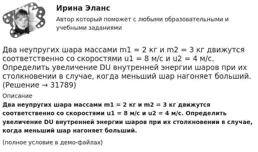     
          Описание
          Два неупругих шара массами m1 = 2 кг и m2 = 3 кг движутся соответственно со скоростями u1 = 8 м/с и u2 = 4 м/с. Определить увеличение DU внутренней энергии шаров при их столкновении в случае, когда меньший шар нагоняет больший.(полное условие в демо-файлах)  
            
            
            Два неупругих тела, массы которых 2 и 6 кг, движутся навстречу друг другу со скоростями 2 м/с каждое. С какой скоростью и в какую сторону будут двигаться эти тела после удара?Два неупругих шара массами m1 = 2 кг и m2 = 3 кг движутся соответственно со скоростями u1 = 8 м/с и u2 = 4 м/с. Определить увеличение DU внутренней энергии шаров при их столкновении в случае, когда меньший шар нагоняет больший.Два одинаково заряженных шарика подвешены в одной точке на нитях одинаковой длины. При этом нити разошлись на некоторый угол. Шарики погружают в масло. Какова плотность масла, если угол расхождения нитей Два одинаково заряженных шарика подвешены в одной точке на нитях одинаковой длины. При этом нити разошлись на угол a. Шарики погружают в масло. Какова плотность r масла, если угол расхождения нитей при погружении в масло Два одинаково заряженных шарика подвешены в одной точке на нитях одинаковой длины. При этом нити разошлись на угол a. Шарики погружают в масло. Какова плотность r масла, если угол расхождения нитей при погружении в масло Два одинаково заряженных шарика подвешены в одной точке на нитях одинаковой длины. При этом нити разошлись на угол . Шарики погружают в масло. Какова плотность масла, если угол расхождения нитей при погружении в масло остаетсяДва одинаково заряженных шарика с равными массами, подвешенными на нитях равной длины в одной точке, разошлись в воздухе на некоторый угол. Какова должна быть плотность материала шариков, чтобы при погружении Два металлических шарика радиусами 5 см и 10 см имеют заряды 40 нКл и – 20 нКл соответственно. Найти энергию, которая выделится при разряде, если шары соединить проводником.Два металлических шарика радиусами R1 = 5 см и R2 = 10 см имеют заряды Q1 = 40 нКл и Q2 = –20 нКл соответственно. Найти энергию W, которая выделится при разряде, если шары соединить проводником.Два металлических шарика радиусами R1 = 5 см и R2 = 10 см несут заряды q1 = 40 нКл и q2 = – 20 нКл соответственно. Определить энергию W, которая выделится при разряде, если шары соединить проводником.Два моля аргона в закрытом сосуде охладили на DT = 10 К. Найти количество отданного газом тепла.Два моля идеального газа изобарно нагрели так, что его объем увеличился в два раза, а затем изохорно охладили так, что его давление уменьшилось в два раза. Определить приращение энтропии в ходе указанных процессов.Два моля идеального одноатомного газа сначала изобарно нагрели, а затем, изохорно охладили до первоначальной температуры. При этом давление газа уменьшилось в три раза (см. рис.). Два моля идеального одноатомного газа сначала изобарно нагрели, а затем, изохорно охладили до первоначальной температуры. При этом давление газа уменьшилось в три раза (см. рис.). После этого система изотермически 