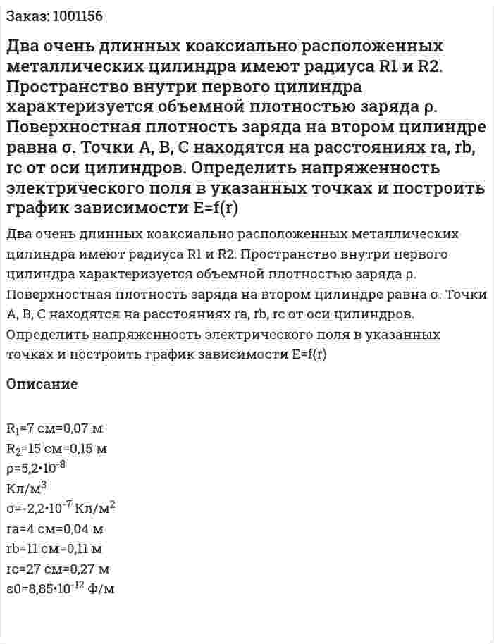 Два очень длинных коаксиально расположенных металлических цилиндра имеют радиуса R1 и R2. Пространство внутри первого цилиндра характеризуется объемной плотностью заряда ρ. Поверхностная плотность заряда на втором цилиндре равна σ. Точки А, В, С находятся на расстояниях ra, rb, rc от оси цилиндров. Определить напряженность электрического поля в указанных точках и построить график зависимости Е=f(r) 