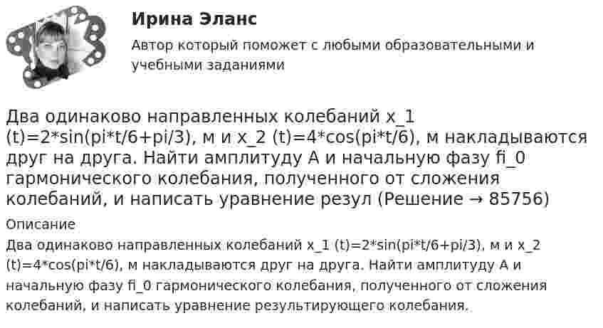      
            Описание
            Два одинаково направленных колебаний x_1 (t)=2*sin(pi*t/6+pi/3), м и x_2 (t)=4*cos(pi*t/6), м накладываются друг на друга. Найти амплитуду A и начальную фазу fi_0 гармонического колебания, полученного от сложения колебаний, и написать уравнение результирующего колебания.   
            
            
            Два одинаково направленных колебаний x_1 (t)= 2*cos(pi*t + pi), м и x_2 (t)= 9*sin(pi*t + pi/2), м накладываются друг на друга. Найти амплитуду A и начальную фазу fi_0 гармонического колебания, полученного от сложения колебаний, и написать уравнениеДва одинаково направленных колебаний x_1 (t)=2*sin(pi*t/6+pi/3), м и x_2 (t)=4*cos(pi*t/6), м накладываются друг на друга. Найти амплитуду A и начальную фазу fi_0 гармонического колебания, полученного от сложения колебаний, и написать уравнение резулДва одинаково направленных колебаний x_1(t) = 6 * sin(pi*t/3 + pi/2), м и x_2(t) = 8 * sin(pi*t/3 + pi/3), м накладываются друг на друга. Найти амплитуду A и начальную фазу fi_0 гармонического колебания, полученного от сложения колебаний, и написатьДва одинаковых груза массами m1= m2 = 0,5 кг связаны нитью, перекинутой через блок, укрепленный на конце стола (рис.1). Радиус блока R=0,2 м, масса блокаm=1кг.  Найти угловое ускорение блока, если коэффициент трения груза Два одинаковых заряда q = -7 нКл расположены на расстоянии d = 2 м. Определите напряженность электрического поля в точке, находящейся на одинаковом расстоянии а = 4 м от обоих зарядов. Принять k = 1/40 = 9 109 (H м2/Кл2). Два одинаковых заряда находятся в воздухе на расстоянии 0,1 м друг от друга. Напряжённость поля в точке, удалённой на расстояние 0,06 м от одного и 0,08 м от другого заряда, равна 10 кВ/м. Определить потенциал поляДва одинаковых заряда находятся в воздухе на расстоянии 0,1 м друг от друга. Напряженность поля в точке, удаленной на расстояние 0,06 м от одного и 0,08 м от другого заряда, равна 10 кВ/м. Определить потенциал поля в этой точке и значение зарядов.Два одинаково заряженных шарика подвешены в одной точке на нитях одинаковой длины. При этом нити разошлись на некоторый угол. Шарики погружают в масло. Какова плотность масла, если угол расхождения нитей Два одинаково заряженных шарика подвешены в одной точке на нитях одинаковой длины. При этом нити разошлись на угол a. Шарики погружают в масло. Какова плотность r масла, если угол расхождения нитей при погружении в масло Два одинаково заряженных шарика подвешены в одной точке на нитях одинаковой длины. При этом нити разошлись на угол a. Шарики погружают в масло. Какова плотность r масла, если угол расхождения нитей при погружении в масло Два одинаково заряженных шарика подвешены в одной точке на нитях одинаковой длины. При этом нити разошлись на угол . Шарики погружают в масло. Какова плотность масла, если угол расхождения нитей при погружении в масло остаетсяДва одинаково заряженных шарика с равными массами, подвешенными на нитях равной длины в одной точке, разошлись в воздухе на некоторый угол. Какова должна быть плотность материала шариков, чтобы при погружении Два одинаково направленных гармонических колебания одного периода с амплитудами 10 см и 6 см складываются в одно колебание с амплитудой 14 см. Найти разность фаз складываемых колебаний.Два одинаково направленных гармонических колебания с одинаковой частотой и амплитудами 3 см и 4 см складываются в одно колебание с амплитудой 5 см. Найти разность фаз складываемых колебаний.