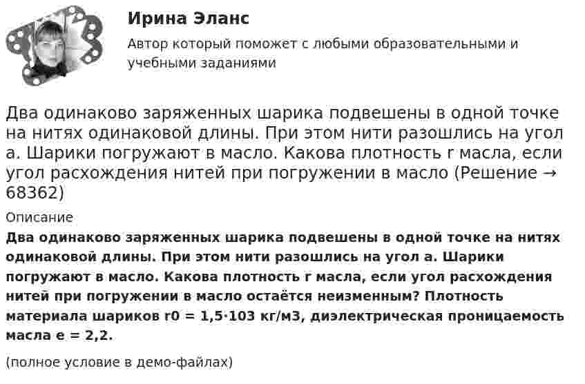    
            Описание
            Два одинаково заряженных шарика подвешены в одной точке на нитях одинаковой длины. При этом нити разошлись на угол a. Шарики погружают в масло. Какова плотность r масла, если угол расхождения нитей при погружении в масло остаётся неизменным? Плотность материала шариков r0 = 1,5·103 кг/м3, диэлектрическая проницаемость масла e = 2,2.(полное условие в демо-файлах)   
            
            
            Два одинаково заряженных шарика подвешены в одной точке на нитях одинаковой длины. При этом нити разошлись на некоторый угол. Шарики погружают в масло. Какова плотность масла, если угол расхождения нитей Два одинаково заряженных шарика подвешены в одной точке на нитях одинаковой длины. При этом нити разошлись на угол a. Шарики погружают в масло. Какова плотность r масла, если угол расхождения нитей при погружении в масло Два одинаково заряженных шарика подвешены в одной точке на нитях одинаковой длины. При этом нити разошлись на угол a. Шарики погружают в масло. Какова плотность r масла, если угол расхождения нитей при погружении в масло Два одинаково заряженных шарика подвешены в одной точке на нитях одинаковой длины. При этом нити разошлись на угол . Шарики погружают в масло. Какова плотность масла, если угол расхождения нитей при погружении в масло остаетсяДва одинаково заряженных шарика с равными массами, подвешенными на нитях равной длины в одной точке, разошлись в воздухе на некоторый угол. Какова должна быть плотность материала шариков, чтобы при погружении Два одинаково направленных гармонических колебания одного периода с амплитудами 10 см и 6 см складываются в одно колебание с амплитудой 14 см. Найти разность фаз складываемых колебаний.Два одинаково направленных гармонических колебания с одинаковой частотой и амплитудами 3 см и 4 см складываются в одно колебание с амплитудой 5 см. Найти разность фаз складываемых колебаний.Два металлических шарика радиусами R1 = 5 см и R2 = 10 см несут заряды q1 = 40 нКл и q2 = – 20 нКл соответственно. Определить энергию W, которая выделится при разряде, если шары соединить проводником.Два моля аргона в закрытом сосуде охладили на DT = 10 К. Найти количество отданного газом тепла.Два моля идеального газа изобарно нагрели так, что его объем увеличился в два раза, а затем изохорно охладили так, что его давление уменьшилось в два раза. Определить приращение энтропии в ходе указанных процессов.Два моля идеального одноатомного газа сначала изобарно нагрели, а затем, изохорно охладили до первоначальной температуры. При этом давление газа уменьшилось в три раза (см. рис.). Два моля идеального одноатомного газа сначала изобарно нагрели, а затем, изохорно охладили до первоначальной температуры. При этом давление газа уменьшилось в три раза (см. рис.). После этого система изотермически Два неподвижных положительных заряда величиной q_1=q_2=1,6*10^(-19) Кл расположены и закреплены на расстоянии 0,2 м друг от друга. Вдоль перпендикуляра, проходящего через середину отрезка, соединяющего эти заряды, движется электрон. В какой точке этоДва неупругих тела, массы которых 2 и 6 кг, движутся навстречу друг другу со скоростями 2 м/с каждое. С какой скоростью и в какую сторону будут двигаться эти тела после удара?