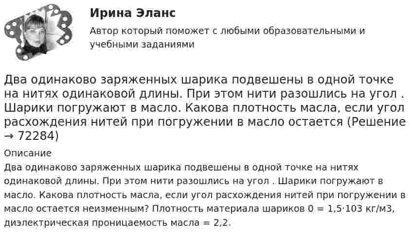      
            Описание
            Два одинаково заряженных шарика подвешены в одной точке на нитях одинаковой длины. При этом нити разошлись на угол . Шарики погружают в масло. Какова плотность масла, если угол расхождения нитей при погружении в масло остается неизменным? Плотность материала шариков 0 = 1,5·103 кг/м3, диэлектрическая проницаемость масла = 2,2.   
            
            
            Два одинаково заряженных шарика подвешены в одной точке на нитях одинаковой длины. При этом нити разошлись на угол a. Шарики погружают в масло. Какова плотность r масла, если угол расхождения нитей при погружении в масло Два одинаково заряженных шарика подвешены в одной точке на нитях одинаковой длины. При этом нити разошлись на угол . Шарики погружают в масло. Какова плотность масла, если угол расхождения нитей при погружении в масло остаетсяДва одинаково заряженных шарика с равными массами, подвешенными на нитях равной длины в одной точке, разошлись в воздухе на некоторый угол. Какова должна быть плотность материала шариков, чтобы при погружении Два одинаково направленных гармонических колебания одного периода с амплитудами 10 см и 6 см складываются в одно колебание с амплитудой 14 см. Найти разность фаз складываемых колебаний.Два одинаково направленных гармонических колебания с одинаковой частотой и амплитудами 3 см и 4 см складываются в одно колебание с амплитудой 5 см. Найти разность фаз складываемых колебаний.Два одинаково направленных гармонических колебания с одинаковой частотой и амплитудами 3 см и 5 см складываются в одно колебание с амплитудой 7 см. Найти разность фаз складываемых колебаний.Два одинаково направленных колебаний x_1 (t)= 2*cos(pi*t + pi), м и x_2 (t)= 9*sin(pi*t + pi/2), м накладываются друг на друга. Найти амплитуду A и начальную фазу fi_0 гармонического колебания, полученного от сложения колебаний, и написать уравнениеДва моля идеального газа изобарно нагрели так, что его объем увеличился в два раза, а затем изохорно охладили так, что его давление уменьшилось в два раза. Определить приращение энтропии в ходе указанных процессов.Два моля идеального одноатомного газа сначала изобарно нагрели, а затем, изохорно охладили до первоначальной температуры. При этом давление газа уменьшилось в три раза (см. рис.). Два моля идеального одноатомного газа сначала изобарно нагрели, а затем, изохорно охладили до первоначальной температуры. При этом давление газа уменьшилось в три раза (см. рис.). После этого система изотермически Два неподвижных положительных заряда величиной q_1=q_2=1,6*10^(-19) Кл расположены и закреплены на расстоянии 0,2 м друг от друга. Вдоль перпендикуляра, проходящего через середину отрезка, соединяющего эти заряды, движется электрон. В какой точке этоДва неупругих тела, массы которых 2 и 6 кг, движутся навстречу друг другу со скоростями 2 м/с каждое. С какой скоростью и в какую сторону будут двигаться эти тела после удара?Два неупругих шара массами m1 = 2 кг и m2 = 3 кг движутся соответственно со скоростями u1 = 8 м/с и u2 = 4 м/с. Определить увеличение DU внутренней энергии шаров при их столкновении в случае, когда меньший шар нагоняет больший.Два одинаково заряженных шарика подвешены в одной точке на нитях одинаковой длины. При этом нити разошлись на некоторый угол. Шарики погружают в масло. Какова плотность масла, если угол расхождения нитей 