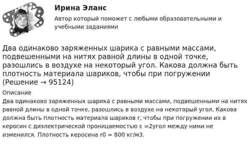     
            Описание
            Два одинаково заряженных шарика с равными массами, подвешенными на нитях равной длины в одной точке, разошлись в воздухе на некоторый угол. Какова должна быть плотность материала шариков r, чтобы при погружении их в керосин с диэлектрической проницаемостью ε =2угол между ними не изменился. Плотность керосина r0 = 800 кг/м3.   
            
            
            Два одинаково заряженных шарика подвешены в одной точке на нитях одинаковой длины. При этом нити разошлись на угол . Шарики погружают в масло. Какова плотность масла, если угол расхождения нитей при погружении в масло остаетсяДва одинаково заряженных шарика с равными массами, подвешенными на нитях равной длины в одной точке, разошлись в воздухе на некоторый угол. Какова должна быть плотность материала шариков, чтобы при погружении Два одинаково направленных гармонических колебания одного периода с амплитудами 10 см и 6 см складываются в одно колебание с амплитудой 14 см. Найти разность фаз складываемых колебаний.Два одинаково направленных гармонических колебания с одинаковой частотой и амплитудами 3 см и 4 см складываются в одно колебание с амплитудой 5 см. Найти разность фаз складываемых колебаний.Два одинаково направленных гармонических колебания с одинаковой частотой и амплитудами 3 см и 5 см складываются в одно колебание с амплитудой 7 см. Найти разность фаз складываемых колебаний.Два одинаково направленных колебаний x_1 (t)= 2*cos(pi*t + pi), м и x_2 (t)= 9*sin(pi*t + pi/2), м накладываются друг на друга. Найти амплитуду A и начальную фазу fi_0 гармонического колебания, полученного от сложения колебаний, и написать уравнениеДва одинаково направленных колебаний x_1 (t)=2*sin(pi*t/6+pi/3), м и x_2 (t)=4*cos(pi*t/6), м накладываются друг на друга. Найти амплитуду A и начальную фазу fi_0 гармонического колебания, полученного от сложения колебаний, и написать уравнение резулДва моля идеального одноатомного газа сначала изобарно нагрели, а затем, изохорно охладили до первоначальной температуры. При этом давление газа уменьшилось в три раза (см. рис.). Два моля идеального одноатомного газа сначала изобарно нагрели, а затем, изохорно охладили до первоначальной температуры. При этом давление газа уменьшилось в три раза (см. рис.). После этого система изотермически Два неподвижных положительных заряда величиной q_1=q_2=1,6*10^(-19) Кл расположены и закреплены на расстоянии 0,2 м друг от друга. Вдоль перпендикуляра, проходящего через середину отрезка, соединяющего эти заряды, движется электрон. В какой точке этоДва неупругих тела, массы которых 2 и 6 кг, движутся навстречу друг другу со скоростями 2 м/с каждое. С какой скоростью и в какую сторону будут двигаться эти тела после удара?Два неупругих шара массами m1 = 2 кг и m2 = 3 кг движутся соответственно со скоростями u1 = 8 м/с и u2 = 4 м/с. Определить увеличение DU внутренней энергии шаров при их столкновении в случае, когда меньший шар нагоняет больший.Два одинаково заряженных шарика подвешены в одной точке на нитях одинаковой длины. При этом нити разошлись на некоторый угол. Шарики погружают в масло. Какова плотность масла, если угол расхождения нитей Два одинаково заряженных шарика подвешены в одной точке на нитях одинаковой длины. При этом нити разошлись на угол a. Шарики погружают в масло. Какова плотность r масла, если угол расхождения нитей при погружении в масло 