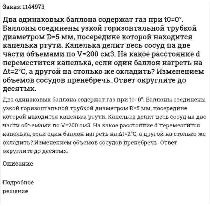 Два одинаковых баллона содержат газ при t0=0°. Баллоны соединены узкой горизонтальной трубкой диаметром D=5 мм, посередине которой находится капелька ртути. Капелька делит весь сосуд на две части объемами по V=200 см3. На какое расстояние d переместится капелька, если один баллон нагреть на Δt=2°С, а другой на столько же охладить? Изменением объемов сосудов пренебречь. Ответ округлите до десятых. 
