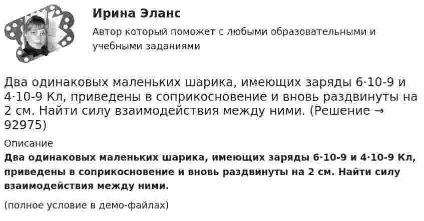     
            Описание
            Два одинаковых маленьких шарика, имеющих заряды 6·10-9 и 4·10-9 Кл, приведены в соприкосновение и вновь раздвинуты на 2 см. Найти силу взаимодействия между ними.(полное условие в демо-файлах)   
            
            
            Два одинаковых маленьких металлических шарика, заряженные разноимёнными зарядами 2q и -4q, находятся на расстоянии 60 см друг от друга. Шарики привели в соприкосновение. На какое расстояниеДва одинаковых маленьких шарика, имеющих заряды 6·10-9 и 4·10-9 Кл, приведены в соприкосновение и вновь раздвинуты на 2 см. Найти силу взаимодействия между ними.Два одинаковых маленьких шарика массой 80 г каждый подвешены к одной точке на нитях длиной 30 см. Какой заряд (в мкКл) надо сообщить каждому шарику, чтобы нити разошлись под прямым углом друг к другу?Два одинаковых маленьких шарика подвешены на невесомых нитях длиной l каждая в одной точке. Когда им сообщили одинаковые заряды q, шарики разошлись на угол a. Найти силу натяжения Fн каждой нити. Среда – воздух.Два одинаковых маленьких шарика подвешены на невесомых нитях длиной l каждая в одной точке. Когда им сообщили одинаковые заряды Q, шарики разошлись на угол α. Найти силу натяжения каждой нити,Два одинаковых маленьких шарика подвешены на невесомых нитях длиной l каждая в одной точке. Когда им сообщили одинаковые заряды Q, шарики разошлись на угол α. Найти силу натяжения каждой нити, Два одинаковых маленьких шарика подвешены на невесомых нитях длиной l каждая в одной точке. Когда им сообщили одинаковые заряды Q, шарики разошлись на угол α. Найти силу натяжения каждой нити, Два одинаковых заряда находятся в воздухе на расстоянии 0,1 м друг от друга. Напряжённость поля в точке, удалённой на расстояние 0,06 м от одного и 0,08 м от другого заряда, равна 10 кВ/м. Определить потенциал поляДва одинаковых заряда находятся в воздухе на расстоянии 0,1 м друг от друга. Напряженность поля в точке, удаленной на расстояние 0,06 м от одного и 0,08 м от другого заряда, равна 10 кВ/м. Определить потенциал поля в этой точке и значение зарядов.Два одинаковых заряда находятся в воздухе на расстоянии 0,1 м друг от друга. Напряжённость поля в точке, удалённой на расстоянии 0,06 м от одного и 0,08 от другого заряда, равна 10 кВ/м. Определить потенциал поля в этой точке и значение зарядов.Два одинаковых заряда, находящихся на расстоянии 10 см друг от друга, взаимодействуют с силой 9,8·10-5 Н. Определить величину зарядов.Два одинаковых заряда по +2 мкКл находятся на расстоянии 10 см. Определить напряжённость электрического поля в точке на расстоянии 5 см от каждого заряда на линии, соединяющей эти заряды.Два одинаковых заряженных шарика подвешены в одной точке на нитях одинаковой длины. При этом нити разошлись на угол a. Шарики погружаются в масло. Какова плотность r0 масла, если угол расхождения нитей Два одинаковых заряженных шарика подвешены в одной точке на нитях одинаковой длины. При этом нити разошлись на угол.  Шарики погружаются в масло плотностью 8.102 кг/м8. Какова диэлектрическая проницаемость 