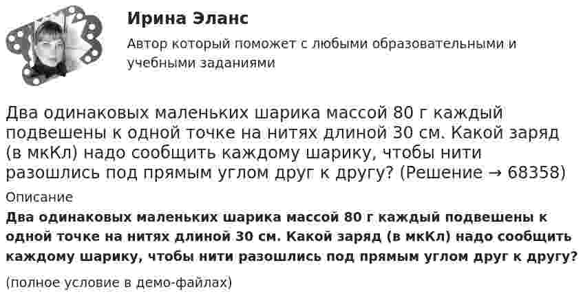    
            Описание
            Два одинаковых маленьких шарика массой 80 г каждый подвешены к одной точке на нитях длиной 30 см. Какой заряд (в мкКл) надо сообщить каждому шарику, чтобы нити разошлись под прямым углом друг к другу?(полное условие в демо-файлах)   
            
            
            Два одинаковых маленьких шарика, имеющих заряды 6·10-9 и 4·10-9 Кл, приведены в соприкосновение и вновь раздвинуты на 2 см. Найти силу взаимодействия между ними.Два одинаковых маленьких шарика массой 80 г каждый подвешены к одной точке на нитях длиной 30 см. Какой заряд (в мкКл) надо сообщить каждому шарику, чтобы нити разошлись под прямым углом друг к другу?Два одинаковых маленьких шарика подвешены на невесомых нитях длиной l каждая в одной точке. Когда им сообщили одинаковые заряды q, шарики разошлись на угол a. Найти силу натяжения Fн каждой нити. Среда – воздух.Два одинаковых маленьких шарика подвешены на невесомых нитях длиной l каждая в одной точке. Когда им сообщили одинаковые заряды Q, шарики разошлись на угол α. Найти силу натяжения каждой нити,Два одинаковых маленьких шарика подвешены на невесомых нитях длиной l каждая в одной точке. Когда им сообщили одинаковые заряды Q, шарики разошлись на угол α. Найти силу натяжения каждой нити, Два одинаковых маленьких шарика подвешены на невесомых нитях длиной l каждая в одной точке. Когда им сообщили одинаковые заряды Q, шарики разошлись на угол α. Найти силу натяжения каждой нити, Два одинаковых маленьких шарика подвешены на невесомых нитях длиной l каждая в одной точке. Когда им сообщили одинаковые заряды Q, шарики разошлись на угол α. Найти силу натяжения каждой нити, если между шарикамиДва одинаковых заряда находятся в воздухе на расстоянии 0,1 м друг от друга. Напряженность поля в точке, удаленной на расстояние 0,06 м от одного и 0,08 м от другого заряда, равна 10 кВ/м. Определить потенциал поля в этой точке и значение зарядов.Два одинаковых заряда находятся в воздухе на расстоянии 0,1 м друг от друга. Напряжённость поля в точке, удалённой на расстоянии 0,06 м от одного и 0,08 от другого заряда, равна 10 кВ/м. Определить потенциал поля в этой точке и значение зарядов.Два одинаковых заряда, находящихся на расстоянии 10 см друг от друга, взаимодействуют с силой 9,8·10-5 Н. Определить величину зарядов.Два одинаковых заряда по +2 мкКл находятся на расстоянии 10 см. Определить напряжённость электрического поля в точке на расстоянии 5 см от каждого заряда на линии, соединяющей эти заряды.Два одинаковых заряженных шарика подвешены в одной точке на нитях одинаковой длины. При этом нити разошлись на угол a. Шарики погружаются в масло. Какова плотность r0 масла, если угол расхождения нитей Два одинаковых заряженных шарика подвешены в одной точке на нитях одинаковой длины. При этом нити разошлись на угол.  Шарики погружаются в масло плотностью 8.102 кг/м8. Какова диэлектрическая проницаемость Два одинаковых источника тока соединены в одном случае последовательно, а в другом – параллельно и замкнуты на внешнее сопротивление 1 Ом. При каком внутреннем сопротивлении источника сила тока