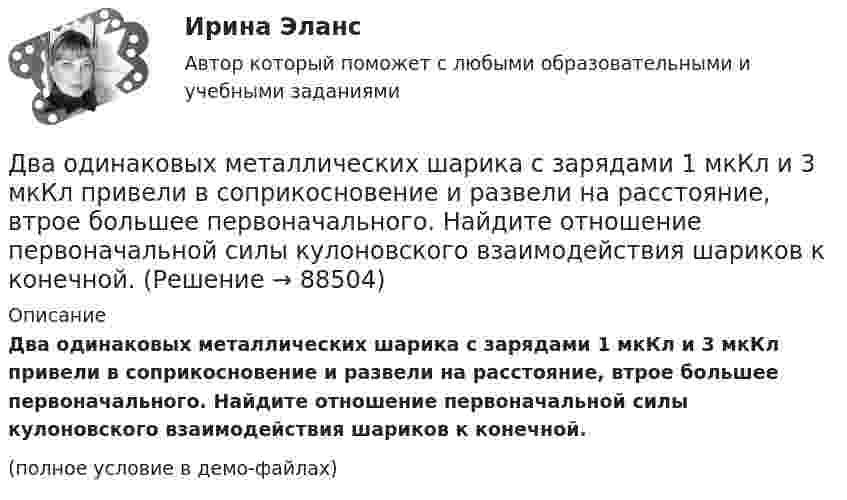     
            Описание
            Два одинаковых металлических шарика с зарядами 1 мкКл и 3 мкКл привели в соприкосновение и развели на расстояние, втрое большее первоначального. Найдите отношение первоначальной силы кулоновского взаимодействия шариков к конечной.(полное условие в демо-файлах)   
            
            
            Два одинаковых металлических шарика заряжены разноимёнными зарядами так, что один из них в 5 раз больше заряда другого. Шарики привели в соприкосновение и раздвинули на прежнее расстояние.Два одинаковых металлических шарика с зарядами 1 мкКл и 3 мкКл привели в соприкосновение и развели на расстояние, втрое большее первоначального. Найдите отношение первоначальной силы кулоновского взаимодействия шариков к конечной.Два одинаковых однородных шара из одинакового материала соприкасаются друг с другом. Как изменится потенциальная энергия их гравитационного взаимодействия, если массу шаров увеличить в 4 раза?Два одинаковых однородных шара из одинакового материала, соприкасаясь друг с другом, притягиваются. Как изменится сила притяжения, если массу шаров увеличить 4 раза?Два одинаковых плоских воздушных конденсатора ёмкостью C = 10-10 Ф каждый соединены последовательно. Определить, на сколько изменится ёмкость C батареи, если пространство между пластинами одного из конденсаторов заполнить парафином.Два одинаковых плоских воздушных конденсатора ёмкостью C1 = 100 пФ каждый соединены в батарею последовательно. Определить, насколько изменится ёмкость C батареи, если пространство между пластинами одного конденсатора заполнить парафином.Два одинаковых плоских воздушных конденсатора ёмкостью C1 = 80 пФ каждый соединены в батарею последовательно. Определить, на сколько изменится ёмкость C батареи, если пространство между пластинами Два одинаковых маленьких шарика, имеющих заряды 6·10-9 и 4·10-9 Кл, приведены в соприкосновение и вновь раздвинуты на 2 см. Найти силу взаимодействия между ними.Два одинаковых маленьких шарика массой 80 г каждый подвешены к одной точке на нитях длиной 30 см. Какой заряд (в мкКл) надо сообщить каждому шарику, чтобы нити разошлись под прямым углом друг к другу?Два одинаковых маленьких шарика подвешены на невесомых нитях длиной l каждая в одной точке. Когда им сообщили одинаковые заряды q, шарики разошлись на угол a. Найти силу натяжения Fн каждой нити. Среда – воздух.Два одинаковых маленьких шарика подвешены на невесомых нитях длиной l каждая в одной точке. Когда им сообщили одинаковые заряды Q, шарики разошлись на угол α. Найти силу натяжения каждой нити,Два одинаковых маленьких шарика подвешены на невесомых нитях длиной l каждая в одной точке. Когда им сообщили одинаковые заряды Q, шарики разошлись на угол α. Найти силу натяжения каждой нити, Два одинаковых маленьких шарика подвешены на невесомых нитях длиной l каждая в одной точке. Когда им сообщили одинаковые заряды Q, шарики разошлись на угол α. Найти силу натяжения каждой нити, Два одинаковых маленьких шарика подвешены на невесомых нитях длиной l каждая в одной точке. Когда им сообщили одинаковые заряды Q, шарики разошлись на угол α. Найти силу натяжения каждой нити, если между шариками