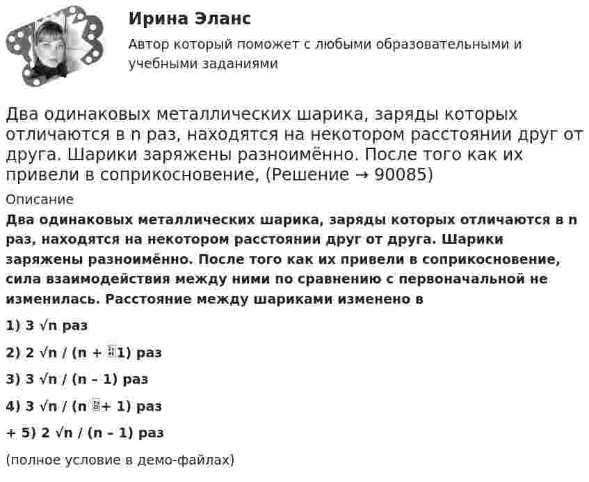     
            Описание
            Два одинаковых металлических шарика, заряды которых отличаются в n раз, находятся на некотором расстоянии друг от друга. Шарики заряжены разноимённо. После того как их привели в соприкосновение, сила взаимодействия между ними по сравнению с первоначальной не изменилась. Расстояние между шариками изменено в1) 3 √n раз2) 2 √n / (n + 1) раз3) 3 √n / (n – 1) раз4) 3 √n / (n + 1) раз+         5) 2 √n / (n – 1) раз(полное условие в демо-файлах)   
            
            
            Два одинаковых маленьких шарика подвешены на невесомых нитях длиной l каждая в одной точке. Когда им сообщили одинаковые заряды Q, шарики разошлись на угол α. Найти силу натяжения каждой нити, если между шарикамиДва одинаковых металлических шарика, заряды которых отличаются в n раз, находятся на некотором расстоянии друг от друга. Шарики заряжены разноимённо. После того как их привели в соприкосновение, Два одинаковых металлических шарика заряжены разноимёнными зарядами так, что один из них в 5 раз больше заряда другого. Шарики привели в соприкосновение и раздвинули на прежнее расстояние.Два одинаковых металлических шарика с зарядами 1 мкКл и 3 мкКл привели в соприкосновение и развели на расстояние, втрое большее первоначального. Найдите отношение первоначальной силы кулоновского взаимодействия шариков к конечной.Два одинаковых однородных шара из одинакового материала соприкасаются друг с другом. Как изменится потенциальная энергия их гравитационного взаимодействия, если массу шаров увеличить в 4 раза?Два одинаковых однородных шара из одинакового материала, соприкасаясь друг с другом, притягиваются. Как изменится сила притяжения, если массу шаров увеличить 4 раза?Два одинаковых плоских воздушных конденсатора ёмкостью C = 10-10 Ф каждый соединены последовательно. Определить, на сколько изменится ёмкость C батареи, если пространство между пластинами одного из конденсаторов заполнить парафином.Два одинаковых источника тока соединены в одном случае последовательно, а в другом – параллельно и замкнуты на внешнее сопротивление 1 Ом. При каком внутреннем сопротивлении источника сила токаДва одинаковых маленьких металлических шарика, заряженные разноимёнными зарядами 2q и -4q, находятся на расстоянии 60 см друг от друга. Шарики привели в соприкосновение. На какое расстояниеДва одинаковых маленьких шарика, имеющих заряды 6·10-9 и 4·10-9 Кл, приведены в соприкосновение и вновь раздвинуты на 2 см. Найти силу взаимодействия между ними.Два одинаковых маленьких шарика массой 80 г каждый подвешены к одной точке на нитях длиной 30 см. Какой заряд (в мкКл) надо сообщить каждому шарику, чтобы нити разошлись под прямым углом друг к другу?Два одинаковых маленьких шарика подвешены на невесомых нитях длиной l каждая в одной точке. Когда им сообщили одинаковые заряды q, шарики разошлись на угол a. Найти силу натяжения Fн каждой нити. Среда – воздух.Два одинаковых маленьких шарика подвешены на невесомых нитях длиной l каждая в одной точке. Когда им сообщили одинаковые заряды Q, шарики разошлись на угол α. Найти силу натяжения каждой нити,Два одинаковых маленьких шарика подвешены на невесомых нитях длиной l каждая в одной точке. Когда им сообщили одинаковые заряды Q, шарики разошлись на угол α. Найти силу натяжения каждой нити, 