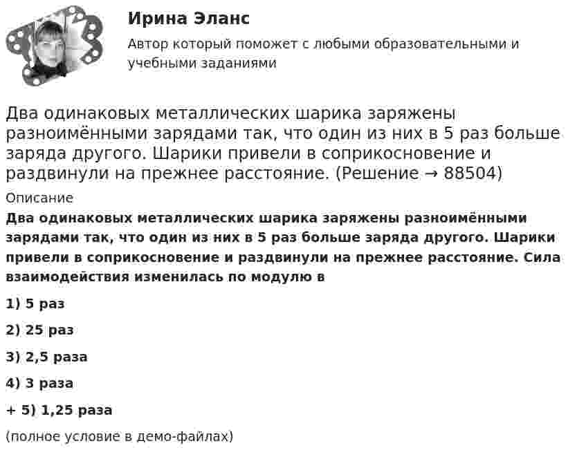     
            Описание
            Два одинаковых металлических шарика заряжены разноимёнными зарядами так, что один из них в 5 раз больше заряда другого. Шарики привели в соприкосновение и раздвинули на прежнее расстояние. Сила взаимодействия изменилась по модулю в1) 5 раз2) 25 раз3) 2,5 раза4) 3 раза+         5) 1,25 раза(полное условие в демо-файлах)   
            
            
            Два одинаковых металлических шарика, заряды которых отличаются в n раз, находятся на некотором расстоянии друг от друга. Шарики заряжены разноимённо. После того как их привели в соприкосновение, Два одинаковых металлических шарика заряжены разноимёнными зарядами так, что один из них в 5 раз больше заряда другого. Шарики привели в соприкосновение и раздвинули на прежнее расстояние.Два одинаковых металлических шарика с зарядами 1 мкКл и 3 мкКл привели в соприкосновение и развели на расстояние, втрое большее первоначального. Найдите отношение первоначальной силы кулоновского взаимодействия шариков к конечной.Два одинаковых однородных шара из одинакового материала соприкасаются друг с другом. Как изменится потенциальная энергия их гравитационного взаимодействия, если массу шаров увеличить в 4 раза?Два одинаковых однородных шара из одинакового материала, соприкасаясь друг с другом, притягиваются. Как изменится сила притяжения, если массу шаров увеличить 4 раза?Два одинаковых плоских воздушных конденсатора ёмкостью C = 10-10 Ф каждый соединены последовательно. Определить, на сколько изменится ёмкость C батареи, если пространство между пластинами одного из конденсаторов заполнить парафином.Два одинаковых плоских воздушных конденсатора ёмкостью C1 = 100 пФ каждый соединены в батарею последовательно. Определить, насколько изменится ёмкость C батареи, если пространство между пластинами одного конденсатора заполнить парафином.Два одинаковых маленьких металлических шарика, заряженные разноимёнными зарядами 2q и -4q, находятся на расстоянии 60 см друг от друга. Шарики привели в соприкосновение. На какое расстояниеДва одинаковых маленьких шарика, имеющих заряды 6·10-9 и 4·10-9 Кл, приведены в соприкосновение и вновь раздвинуты на 2 см. Найти силу взаимодействия между ними.Два одинаковых маленьких шарика массой 80 г каждый подвешены к одной точке на нитях длиной 30 см. Какой заряд (в мкКл) надо сообщить каждому шарику, чтобы нити разошлись под прямым углом друг к другу?Два одинаковых маленьких шарика подвешены на невесомых нитях длиной l каждая в одной точке. Когда им сообщили одинаковые заряды q, шарики разошлись на угол a. Найти силу натяжения Fн каждой нити. Среда – воздух.Два одинаковых маленьких шарика подвешены на невесомых нитях длиной l каждая в одной точке. Когда им сообщили одинаковые заряды Q, шарики разошлись на угол α. Найти силу натяжения каждой нити,Два одинаковых маленьких шарика подвешены на невесомых нитях длиной l каждая в одной точке. Когда им сообщили одинаковые заряды Q, шарики разошлись на угол α. Найти силу натяжения каждой нити, Два одинаковых маленьких шарика подвешены на невесомых нитях длиной l каждая в одной точке. Когда им сообщили одинаковые заряды Q, шарики разошлись на угол α. Найти силу натяжения каждой нити, 