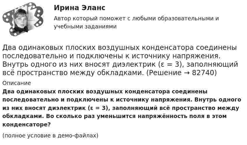     
            Описание
            Два одинаковых плоских воздушных конденсатора соединены последовательно и подключены к источнику напряжения. Внутрь одного из них вносят диэлектрик (ε = 3), заполняющий всё пространство между обкладками. Во сколько раз уменьшится напряжённость поля в этом конденсаторе?(полное условие в демо-файлах)   
            
            
            Два одинаковых плоских воздушных конденсатора соединены последовательно в батарею, которая подключена к источнику тока с э.д.с. E = 12 В. Определить, насколько изменится напряжение на одном из конденсаторов,Два одинаковых плоских воздушных конденсатора соединены последовательно и подключены к источнику напряжения. Внутрь одного из них вносят диэлектрик (ε = 3), заполняющий всё пространство между обкладками.Два одинаковых проводящих шарика подвешены в одной точке на нитях одинаковой длины. При этом нити разошлись на угол aльфа. Шарики погружают в масло плотностью 800 кг/м3. Определить диэлектрическую проницаемость масла, если угол расхождения нитейДва одинаковых теплоизолированных сосуда, соединённые трубкой с краном, содержат по одному молю одного и того же идеального газа. Температура газа в одном сосуде – T1, в другом – T2. Молярная теплоёмкость газа при постоянном объёме равна CV.Два одинаковых точечных заряда взаимодействуют в воздухе на расстоянии 10 см с такой же силой, как в скипидаре на расстоянии 7,1 см. Определить диэлектрическую проницаемость скипидараДва одинаковых шара объёмом по 100 см3 соединены трубкой сечением 0,5 см2. При температуре 27 °C капелька ртути в трубке находится посередине. На сколько сантиметров сместится капелька, ели один шар охладить, а другой нагреть на 15 °C?Два одинаковых шарика, обладающих массой 0,6∙10-3 г каждый, подвешены на шёлковых нитях длиной 0,4 м так, что их поверхности соприкасаются. Угол, на который разошлись нити при сообщении шарикам одинаковых зарядов, Два одинаковых металлических шарика с зарядами 1 мкКл и 3 мкКл привели в соприкосновение и развели на расстояние, втрое большее первоначального. Найдите отношение первоначальной силы кулоновского взаимодействия шариков к конечной.Два одинаковых однородных шара из одинакового материала соприкасаются друг с другом. Как изменится потенциальная энергия их гравитационного взаимодействия, если массу шаров увеличить в 4 раза?Два одинаковых однородных шара из одинакового материала, соприкасаясь друг с другом, притягиваются. Как изменится сила притяжения, если массу шаров увеличить 4 раза?Два одинаковых плоских воздушных конденсатора ёмкостью C = 10-10 Ф каждый соединены последовательно. Определить, на сколько изменится ёмкость C батареи, если пространство между пластинами одного из конденсаторов заполнить парафином.Два одинаковых плоских воздушных конденсатора ёмкостью C1 = 100 пФ каждый соединены в батарею последовательно. Определить, насколько изменится ёмкость C батареи, если пространство между пластинами одного конденсатора заполнить парафином.Два одинаковых плоских воздушных конденсатора ёмкостью C1 = 80 пФ каждый соединены в батарею последовательно. Определить, на сколько изменится ёмкость C батареи, если пространство между пластинами Два одинаковых плоских воздушных конденсатора емкостью С = 100 пФ каждый соединены в батарею последовательно. Определить, на сколько изменится емкость С батареи, если пространство между пластинами одного из