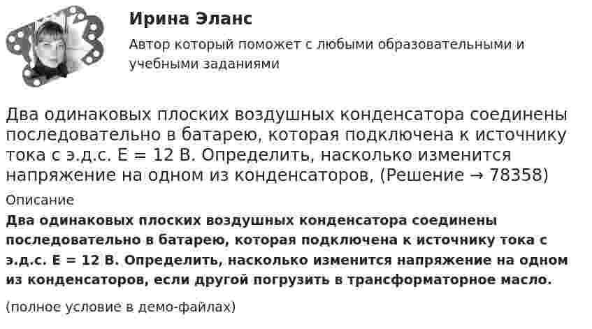     
            Описание
            Два одинаковых плоских воздушных конденсатора соединены последовательно в батарею, которая подключена к источнику тока с э.д.с. E = 12 В. Определить, насколько изменится напряжение на одном из конденсаторов, если другой погрузить в трансформаторное масло. (полное условие в демо-файлах)   
            
            
            Два одинаковых плоских воздушных конденсатора ёмкостью С=100пФ каждый соединены в батарею последовательно. Определить, на сколько изменится ёмкостьС батареи, если пространство между пластинами одного из конденсаторов заполнить парафином.Два одинаковых плоских воздушных конденсатора соединены последовательно в батарею, которая подключена к источнику тока с э.д.с. E = 12 В. Определить, насколько изменится напряжение на одном из конденсаторов,Два одинаковых плоских воздушных конденсатора соединены последовательно и подключены к источнику напряжения. Внутрь одного из них вносят диэлектрик (ε = 3), заполняющий всё пространство между обкладками.Два одинаковых проводящих шарика подвешены в одной точке на нитях одинаковой длины. При этом нити разошлись на угол aльфа. Шарики погружают в масло плотностью 800 кг/м3. Определить диэлектрическую проницаемость масла, если угол расхождения нитейДва одинаковых теплоизолированных сосуда, соединённые трубкой с краном, содержат по одному молю одного и того же идеального газа. Температура газа в одном сосуде – T1, в другом – T2. Молярная теплоёмкость газа при постоянном объёме равна CV.Два одинаковых точечных заряда взаимодействуют в воздухе на расстоянии 10 см с такой же силой, как в скипидаре на расстоянии 7,1 см. Определить диэлектрическую проницаемость скипидараДва одинаковых шара объёмом по 100 см3 соединены трубкой сечением 0,5 см2. При температуре 27 °C капелька ртути в трубке находится посередине. На сколько сантиметров сместится капелька, ели один шар охладить, а другой нагреть на 15 °C?Два одинаковых металлических шарика заряжены разноимёнными зарядами так, что один из них в 5 раз больше заряда другого. Шарики привели в соприкосновение и раздвинули на прежнее расстояние.Два одинаковых металлических шарика с зарядами 1 мкКл и 3 мкКл привели в соприкосновение и развели на расстояние, втрое большее первоначального. Найдите отношение первоначальной силы кулоновского взаимодействия шариков к конечной.Два одинаковых однородных шара из одинакового материала соприкасаются друг с другом. Как изменится потенциальная энергия их гравитационного взаимодействия, если массу шаров увеличить в 4 раза?Два одинаковых однородных шара из одинакового материала, соприкасаясь друг с другом, притягиваются. Как изменится сила притяжения, если массу шаров увеличить 4 раза?Два одинаковых плоских воздушных конденсатора ёмкостью C = 10-10 Ф каждый соединены последовательно. Определить, на сколько изменится ёмкость C батареи, если пространство между пластинами одного из конденсаторов заполнить парафином.Два одинаковых плоских воздушных конденсатора ёмкостью C1 = 100 пФ каждый соединены в батарею последовательно. Определить, насколько изменится ёмкость C батареи, если пространство между пластинами одного конденсатора заполнить парафином.Два одинаковых плоских воздушных конденсатора ёмкостью C1 = 80 пФ каждый соединены в батарею последовательно. Определить, на сколько изменится ёмкость C батареи, если пространство между пластинами 