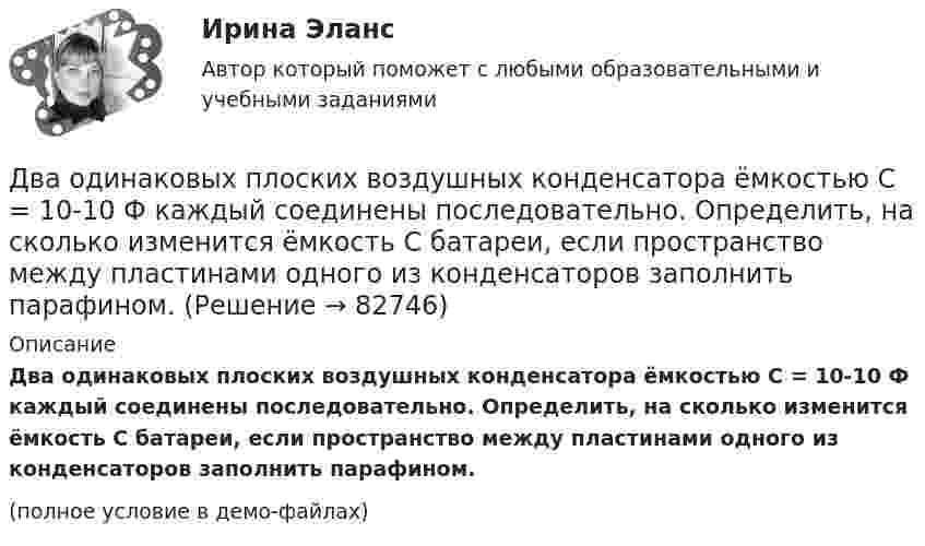     
            Описание
            Два одинаковых плоских воздушных конденсатора ёмкостью C = 10-10 Ф каждый соединены последовательно. Определить, на сколько изменится ёмкость C батареи, если пространство между пластинами одного из конденсаторов заполнить парафином.(полное условие в демо-файлах)   
            
            
            Два одинаковых однородных шара из одинакового материала, соприкасаясь друг с другом, притягиваются. Как изменится сила притяжения, если массу шаров увеличить 4 раза?Два одинаковых плоских воздушных конденсатора ёмкостью C = 10-10 Ф каждый соединены последовательно. Определить, на сколько изменится ёмкость C батареи, если пространство между пластинами одного из конденсаторов заполнить парафином.Два одинаковых плоских воздушных конденсатора ёмкостью C1 = 100 пФ каждый соединены в батарею последовательно. Определить, насколько изменится ёмкость C батареи, если пространство между пластинами одного конденсатора заполнить парафином.Два одинаковых плоских воздушных конденсатора ёмкостью C1 = 80 пФ каждый соединены в батарею последовательно. Определить, на сколько изменится ёмкость C батареи, если пространство между пластинами Два одинаковых плоских воздушных конденсатора емкостью С = 100 пФ каждый соединены в батарею последовательно. Определить, на сколько изменится емкость С батареи, если пространство между пластинами одного изДва одинаковых плоских воздушных конденсатора ёмкостью С=100пФ каждый соединены в батарею последовательно. Определить, на сколько изменится ёмкостьС батареи, если пространство между пластинами одного из конденсаторов заполнить парафином.Два одинаковых плоских воздушных конденсатора соединены последовательно в батарею, которая подключена к источнику тока с э.д.с. E = 12 В. Определить, насколько изменится напряжение на одном из конденсаторов,Два одинаковых маленьких шарика подвешены на невесомых нитях длиной l каждая в одной точке. Когда им сообщили одинаковые заряды Q, шарики разошлись на угол α. Найти силу натяжения каждой нити,Два одинаковых маленьких шарика подвешены на невесомых нитях длиной l каждая в одной точке. Когда им сообщили одинаковые заряды Q, шарики разошлись на угол α. Найти силу натяжения каждой нити, Два одинаковых маленьких шарика подвешены на невесомых нитях длиной l каждая в одной точке. Когда им сообщили одинаковые заряды Q, шарики разошлись на угол α. Найти силу натяжения каждой нити, Два одинаковых маленьких шарика подвешены на невесомых нитях длиной l каждая в одной точке. Когда им сообщили одинаковые заряды Q, шарики разошлись на угол α. Найти силу натяжения каждой нити, если между шарикамиДва одинаковых металлических шарика, заряды которых отличаются в n раз, находятся на некотором расстоянии друг от друга. Шарики заряжены разноимённо. После того как их привели в соприкосновение, Два одинаковых металлических шарика заряжены разноимёнными зарядами так, что один из них в 5 раз больше заряда другого. Шарики привели в соприкосновение и раздвинули на прежнее расстояние.Два одинаковых металлических шарика с зарядами 1 мкКл и 3 мкКл привели в соприкосновение и развели на расстояние, втрое большее первоначального. Найдите отношение первоначальной силы кулоновского взаимодействия шариков к конечной.