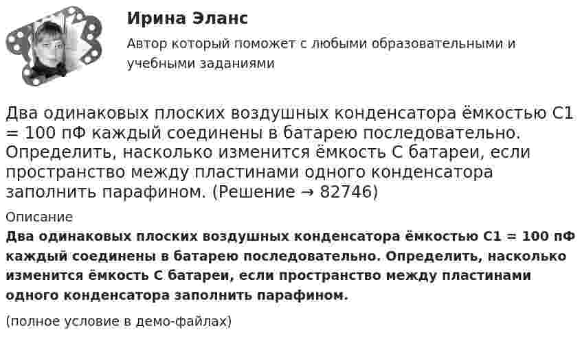     
            Описание
            Два одинаковых плоских воздушных конденсатора ёмкостью C1 = 100 пФ каждый соединены в батарею последовательно. Определить, насколько изменится ёмкость C батареи, если пространство между пластинами одного конденсатора заполнить парафином.(полное условие в демо-файлах)   
            
            
            Два одинаковых плоских воздушных конденсатора ёмкостью C = 10-10 Ф каждый соединены последовательно. Определить, на сколько изменится ёмкость C батареи, если пространство между пластинами одного из конденсаторов заполнить парафином.Два одинаковых плоских воздушных конденсатора ёмкостью C1 = 100 пФ каждый соединены в батарею последовательно. Определить, насколько изменится ёмкость C батареи, если пространство между пластинами одного конденсатора заполнить парафином.Два одинаковых плоских воздушных конденсатора ёмкостью C1 = 80 пФ каждый соединены в батарею последовательно. Определить, на сколько изменится ёмкость C батареи, если пространство между пластинами Два одинаковых плоских воздушных конденсатора емкостью С = 100 пФ каждый соединены в батарею последовательно. Определить, на сколько изменится емкость С батареи, если пространство между пластинами одного изДва одинаковых плоских воздушных конденсатора ёмкостью С=100пФ каждый соединены в батарею последовательно. Определить, на сколько изменится ёмкостьС батареи, если пространство между пластинами одного из конденсаторов заполнить парафином.Два одинаковых плоских воздушных конденсатора соединены последовательно в батарею, которая подключена к источнику тока с э.д.с. E = 12 В. Определить, насколько изменится напряжение на одном из конденсаторов,Два одинаковых плоских воздушных конденсатора соединены последовательно и подключены к источнику напряжения. Внутрь одного из них вносят диэлектрик (ε = 3), заполняющий всё пространство между обкладками.Два одинаковых маленьких шарика подвешены на невесомых нитях длиной l каждая в одной точке. Когда им сообщили одинаковые заряды Q, шарики разошлись на угол α. Найти силу натяжения каждой нити, Два одинаковых маленьких шарика подвешены на невесомых нитях длиной l каждая в одной точке. Когда им сообщили одинаковые заряды Q, шарики разошлись на угол α. Найти силу натяжения каждой нити, Два одинаковых маленьких шарика подвешены на невесомых нитях длиной l каждая в одной точке. Когда им сообщили одинаковые заряды Q, шарики разошлись на угол α. Найти силу натяжения каждой нити, если между шарикамиДва одинаковых металлических шарика, заряды которых отличаются в n раз, находятся на некотором расстоянии друг от друга. Шарики заряжены разноимённо. После того как их привели в соприкосновение, Два одинаковых металлических шарика заряжены разноимёнными зарядами так, что один из них в 5 раз больше заряда другого. Шарики привели в соприкосновение и раздвинули на прежнее расстояние.Два одинаковых металлических шарика с зарядами 1 мкКл и 3 мкКл привели в соприкосновение и развели на расстояние, втрое большее первоначального. Найдите отношение первоначальной силы кулоновского взаимодействия шариков к конечной.Два одинаковых однородных шара из одинакового материала соприкасаются друг с другом. Как изменится потенциальная энергия их гравитационного взаимодействия, если массу шаров увеличить в 4 раза?