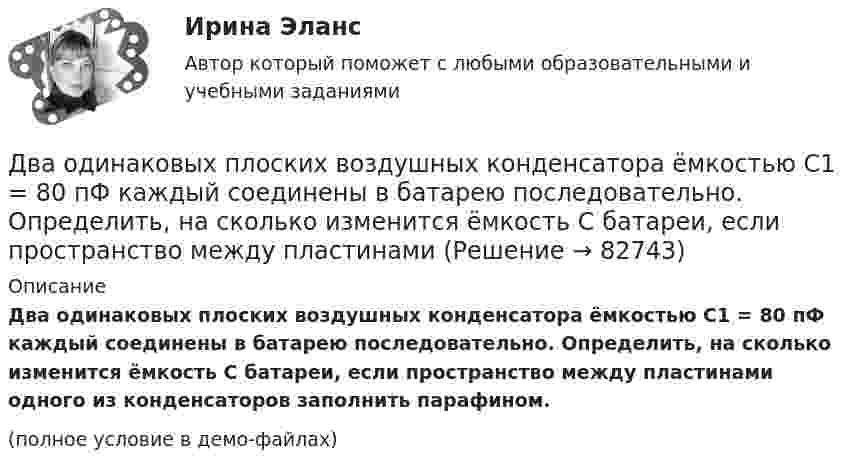     
            Описание
            Два одинаковых плоских воздушных конденсатора ёмкостью C1 = 80 пФ каждый соединены в батарею последовательно. Определить, на сколько изменится ёмкость C батареи, если пространство между пластинами одного из конденсаторов заполнить парафином.(полное условие в демо-файлах)   
            
            
            Два одинаковых плоских воздушных конденсатора ёмкостью C1 = 100 пФ каждый соединены в батарею последовательно. Определить, насколько изменится ёмкость C батареи, если пространство между пластинами одного конденсатора заполнить парафином.Два одинаковых плоских воздушных конденсатора ёмкостью C1 = 80 пФ каждый соединены в батарею последовательно. Определить, на сколько изменится ёмкость C батареи, если пространство между пластинами Два одинаковых плоских воздушных конденсатора емкостью С = 100 пФ каждый соединены в батарею последовательно. Определить, на сколько изменится емкость С батареи, если пространство между пластинами одного изДва одинаковых плоских воздушных конденсатора ёмкостью С=100пФ каждый соединены в батарею последовательно. Определить, на сколько изменится ёмкостьС батареи, если пространство между пластинами одного из конденсаторов заполнить парафином.Два одинаковых плоских воздушных конденсатора соединены последовательно в батарею, которая подключена к источнику тока с э.д.с. E = 12 В. Определить, насколько изменится напряжение на одном из конденсаторов,Два одинаковых плоских воздушных конденсатора соединены последовательно и подключены к источнику напряжения. Внутрь одного из них вносят диэлектрик (ε = 3), заполняющий всё пространство между обкладками.Два одинаковых проводящих шарика подвешены в одной точке на нитях одинаковой длины. При этом нити разошлись на угол aльфа. Шарики погружают в масло плотностью 800 кг/м3. Определить диэлектрическую проницаемость масла, если угол расхождения нитейДва одинаковых маленьких шарика подвешены на невесомых нитях длиной l каждая в одной точке. Когда им сообщили одинаковые заряды Q, шарики разошлись на угол α. Найти силу натяжения каждой нити, Два одинаковых маленьких шарика подвешены на невесомых нитях длиной l каждая в одной точке. Когда им сообщили одинаковые заряды Q, шарики разошлись на угол α. Найти силу натяжения каждой нити, если между шарикамиДва одинаковых металлических шарика, заряды которых отличаются в n раз, находятся на некотором расстоянии друг от друга. Шарики заряжены разноимённо. После того как их привели в соприкосновение, Два одинаковых металлических шарика заряжены разноимёнными зарядами так, что один из них в 5 раз больше заряда другого. Шарики привели в соприкосновение и раздвинули на прежнее расстояние.Два одинаковых металлических шарика с зарядами 1 мкКл и 3 мкКл привели в соприкосновение и развели на расстояние, втрое большее первоначального. Найдите отношение первоначальной силы кулоновского взаимодействия шариков к конечной.Два одинаковых однородных шара из одинакового материала соприкасаются друг с другом. Как изменится потенциальная энергия их гравитационного взаимодействия, если массу шаров увеличить в 4 раза?Два одинаковых однородных шара из одинакового материала, соприкасаясь друг с другом, притягиваются. Как изменится сила притяжения, если массу шаров увеличить 4 раза?