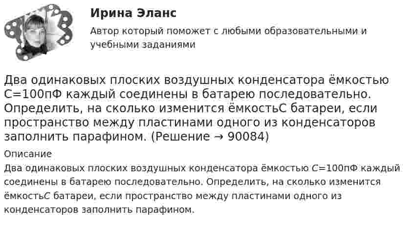      
            Описание
            Два одинаковых плоских воздушных конденсатора ёмкостью С=100пФ каждый соединены в батарею последовательно. Определить, на сколько изменится ёмкостьС батареи, если пространство между пластинами одного из конденсаторов заполнить парафином.   
            
            
            Два одинаковых плоских воздушных конденсатора емкостью С = 100 пФ каждый соединены в батарею последовательно. Определить, на сколько изменится емкость С батареи, если пространство между пластинами одного изДва одинаковых плоских воздушных конденсатора ёмкостью С=100пФ каждый соединены в батарею последовательно. Определить, на сколько изменится ёмкостьС батареи, если пространство между пластинами одного из конденсаторов заполнить парафином.Два одинаковых плоских воздушных конденсатора соединены последовательно в батарею, которая подключена к источнику тока с э.д.с. E = 12 В. Определить, насколько изменится напряжение на одном из конденсаторов,Два одинаковых плоских воздушных конденсатора соединены последовательно и подключены к источнику напряжения. Внутрь одного из них вносят диэлектрик (ε = 3), заполняющий всё пространство между обкладками.Два одинаковых проводящих шарика подвешены в одной точке на нитях одинаковой длины. При этом нити разошлись на угол aльфа. Шарики погружают в масло плотностью 800 кг/м3. Определить диэлектрическую проницаемость масла, если угол расхождения нитейДва одинаковых теплоизолированных сосуда, соединённые трубкой с краном, содержат по одному молю одного и того же идеального газа. Температура газа в одном сосуде – T1, в другом – T2. Молярная теплоёмкость газа при постоянном объёме равна CV.Два одинаковых точечных заряда взаимодействуют в воздухе на расстоянии 10 см с такой же силой, как в скипидаре на расстоянии 7,1 см. Определить диэлектрическую проницаемость скипидараДва одинаковых металлических шарика, заряды которых отличаются в n раз, находятся на некотором расстоянии друг от друга. Шарики заряжены разноимённо. После того как их привели в соприкосновение, Два одинаковых металлических шарика заряжены разноимёнными зарядами так, что один из них в 5 раз больше заряда другого. Шарики привели в соприкосновение и раздвинули на прежнее расстояние.Два одинаковых металлических шарика с зарядами 1 мкКл и 3 мкКл привели в соприкосновение и развели на расстояние, втрое большее первоначального. Найдите отношение первоначальной силы кулоновского взаимодействия шариков к конечной.Два одинаковых однородных шара из одинакового материала соприкасаются друг с другом. Как изменится потенциальная энергия их гравитационного взаимодействия, если массу шаров увеличить в 4 раза?Два одинаковых однородных шара из одинакового материала, соприкасаясь друг с другом, притягиваются. Как изменится сила притяжения, если массу шаров увеличить 4 раза?Два одинаковых плоских воздушных конденсатора ёмкостью C = 10-10 Ф каждый соединены последовательно. Определить, на сколько изменится ёмкость C батареи, если пространство между пластинами одного из конденсаторов заполнить парафином.Два одинаковых плоских воздушных конденсатора ёмкостью C1 = 100 пФ каждый соединены в батарею последовательно. Определить, насколько изменится ёмкость C батареи, если пространство между пластинами одного конденсатора заполнить парафином.
