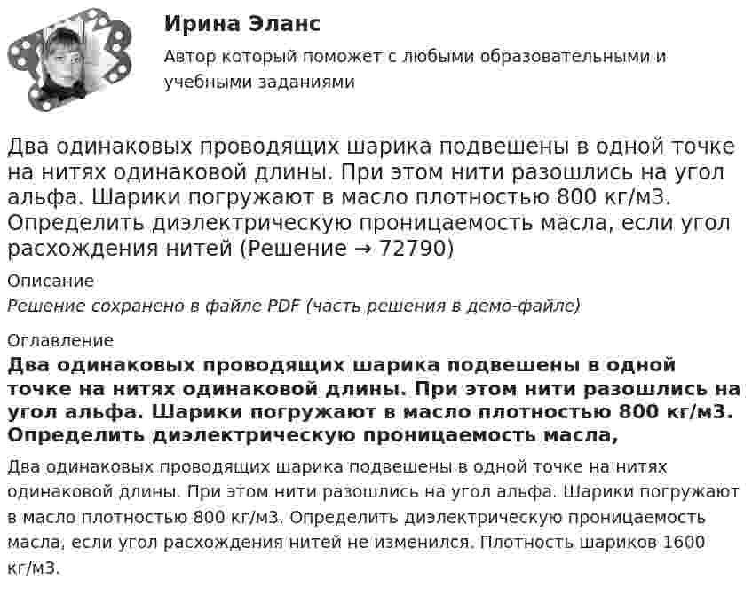     
            Описание
            Решение сохранено в файле PDF (часть решения в демо-файле) 
            Оглавление
            Два одинаковых проводящих шарика подвешены в одной точке на нитях одинаковой длины. При этом нити разошлись на угол альфа. Шарики погружают в масло плотностью 800 кг/м3. Определить диэлектрическую проницаемость масла, если угол расхождения нитей не изменился. Плотность шариков 1600 кг/м3.  
            
            
            Два одинаковых плоских воздушных конденсатора соединены последовательно и подключены к источнику напряжения. Внутрь одного из них вносят диэлектрик (ε = 3), заполняющий всё пространство между обкладками.Два одинаковых проводящих шарика подвешены в одной точке на нитях одинаковой длины. При этом нити разошлись на угол aльфа. Шарики погружают в масло плотностью 800 кг/м3. Определить диэлектрическую проницаемость масла, если угол расхождения нитейДва одинаковых теплоизолированных сосуда, соединённые трубкой с краном, содержат по одному молю одного и того же идеального газа. Температура газа в одном сосуде – T1, в другом – T2. Молярная теплоёмкость газа при постоянном объёме равна CV.Два одинаковых точечных заряда взаимодействуют в воздухе на расстоянии 10 см с такой же силой, как в скипидаре на расстоянии 7,1 см. Определить диэлектрическую проницаемость скипидараДва одинаковых шара объёмом по 100 см3 соединены трубкой сечением 0,5 см2. При температуре 27 °C капелька ртути в трубке находится посередине. На сколько сантиметров сместится капелька, ели один шар охладить, а другой нагреть на 15 °C?Два одинаковых шарика, обладающих массой 0,6∙10-3 г каждый, подвешены на шёлковых нитях длиной 0,4 м так, что их поверхности соприкасаются. Угол, на который разошлись нити при сообщении шарикам одинаковых зарядов, Два одноимённых заряда q и 9q разнесены на расстояние 8 см. На каком расстоянии от первого заряда находится точка, напряжённость электрического поля в которой равна нулю?Два одинаковых однородных шара из одинакового материала соприкасаются друг с другом. Как изменится потенциальная энергия их гравитационного взаимодействия, если массу шаров увеличить в 4 раза?Два одинаковых однородных шара из одинакового материала, соприкасаясь друг с другом, притягиваются. Как изменится сила притяжения, если массу шаров увеличить 4 раза?Два одинаковых плоских воздушных конденсатора ёмкостью C = 10-10 Ф каждый соединены последовательно. Определить, на сколько изменится ёмкость C батареи, если пространство между пластинами одного из конденсаторов заполнить парафином.Два одинаковых плоских воздушных конденсатора ёмкостью C1 = 100 пФ каждый соединены в батарею последовательно. Определить, насколько изменится ёмкость C батареи, если пространство между пластинами одного конденсатора заполнить парафином.Два одинаковых плоских воздушных конденсатора ёмкостью C1 = 80 пФ каждый соединены в батарею последовательно. Определить, на сколько изменится ёмкость C батареи, если пространство между пластинами Два одинаковых плоских воздушных конденсатора емкостью С = 100 пФ каждый соединены в батарею последовательно. Определить, на сколько изменится емкость С батареи, если пространство между пластинами одного изДва одинаковых плоских воздушных конденсатора ёмкостью С=100пФ каждый соединены в батарею последовательно. Определить, на сколько изменится ёмкостьС батареи, если пространство между пластинами одного из конденсаторов заполнить парафином.
