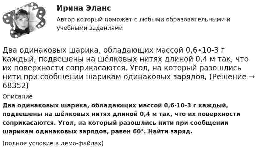     
            Описание
            Два одинаковых шарика, обладающих массой 0,6∙10-3 г каждый, подвешены на шёлковых нитях длиной 0,4 м так, что их поверхности соприкасаются. Угол, на который разошлись нити при сообщении шарикам одинаковых зарядов, равен 60°. Найти заряд.(полное условие в демо-файлах)   
            
            
            Два одинаковых шара объёмом по 100 см3 соединены трубкой сечением 0,5 см2. При температуре 27 °C капелька ртути в трубке находится посередине. На сколько сантиметров сместится капелька, ели один шар охладить, а другой нагреть на 15 °C?Два одинаковых шарика, обладающих массой 0,6∙10-3 г каждый, подвешены на шёлковых нитях длиной 0,4 м так, что их поверхности соприкасаются. Угол, на который разошлись нити при сообщении шарикам одинаковых зарядов, Два одноимённых заряда q и 9q разнесены на расстояние 8 см. На каком расстоянии от первого заряда находится точка, напряжённость электрического поля в которой равна нулю?Два основных способа уплаты или истребования долга  	Два отрицательных точечных заряда q1 = -9 нКл и q2 = -36 нКл расположены на расстоянии r = 3 м друг от друга. Когда в некоторой точке поместили заряд q0, то все три заряда оказались в равновесии.Два параллельно соединённых элемента с одинаковыми ЭДС 2 В и внутренними сопротивлениями r1 = 1 Ом и r2 = 1,5 Ом замкнуты на внешнее сопротивление R = 1,4 Ом. Найти ток в каждом из элементов и во всей цепи.Два параллельных бесконечно длинных провода с токами I1 = I2 = 60 А расположены на расстоянии d = 10 см друг от друга. Определить магнитную индукцию В в точке, отстоящей на а = 5 см от одного проводника и на b = 12 Два одинаковых плоских воздушных конденсатора ёмкостью C1 = 80 пФ каждый соединены в батарею последовательно. Определить, на сколько изменится ёмкость C батареи, если пространство между пластинами Два одинаковых плоских воздушных конденсатора емкостью С = 100 пФ каждый соединены в батарею последовательно. Определить, на сколько изменится емкость С батареи, если пространство между пластинами одного изДва одинаковых плоских воздушных конденсатора ёмкостью С=100пФ каждый соединены в батарею последовательно. Определить, на сколько изменится ёмкостьС батареи, если пространство между пластинами одного из конденсаторов заполнить парафином.Два одинаковых плоских воздушных конденсатора соединены последовательно в батарею, которая подключена к источнику тока с э.д.с. E = 12 В. Определить, насколько изменится напряжение на одном из конденсаторов,Два одинаковых плоских воздушных конденсатора соединены последовательно и подключены к источнику напряжения. Внутрь одного из них вносят диэлектрик (ε = 3), заполняющий всё пространство между обкладками.Два одинаковых проводящих шарика подвешены в одной точке на нитях одинаковой длины. При этом нити разошлись на угол aльфа. Шарики погружают в масло плотностью 800 кг/м3. Определить диэлектрическую проницаемость масла, если угол расхождения нитейДва одинаковых теплоизолированных сосуда, соединённые трубкой с краном, содержат по одному молю одного и того же идеального газа. Температура газа в одном сосуде – T1, в другом – T2. Молярная теплоёмкость газа при постоянном объёме равна CV.