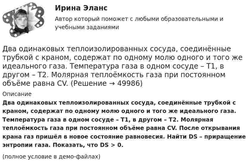     
            Описание
            Два одинаковых теплоизолированных сосуда, соединённые трубкой с краном, содержат по одному молю одного и того же идеального газа. Температура газа в одном сосуде – T1, в другом – T2. Молярная теплоёмкость газа при постоянном объёме равна CV. После открывания крана газ пришёл в новое состояние равновесия. Найти DS – приращение энтропии газа. Показать, что DS > 0.(полное условие в демо-файлах)  
            
            
            Два одинаковых проводящих шарика подвешены в одной точке на нитях одинаковой длины. При этом нити разошлись на угол aльфа. Шарики погружают в масло плотностью 800 кг/м3. Определить диэлектрическую проницаемость масла, если угол расхождения нитейДва одинаковых теплоизолированных сосуда, соединённые трубкой с краном, содержат по одному молю одного и того же идеального газа. Температура газа в одном сосуде – T1, в другом – T2. Молярная теплоёмкость газа при постоянном объёме равна CV.Два одинаковых точечных заряда взаимодействуют в воздухе на расстоянии 10 см с такой же силой, как в скипидаре на расстоянии 7,1 см. Определить диэлектрическую проницаемость скипидараДва одинаковых шара объёмом по 100 см3 соединены трубкой сечением 0,5 см2. При температуре 27 °C капелька ртути в трубке находится посередине. На сколько сантиметров сместится капелька, ели один шар охладить, а другой нагреть на 15 °C?Два одинаковых шарика, обладающих массой 0,6∙10-3 г каждый, подвешены на шёлковых нитях длиной 0,4 м так, что их поверхности соприкасаются. Угол, на который разошлись нити при сообщении шарикам одинаковых зарядов, Два одноимённых заряда q и 9q разнесены на расстояние 8 см. На каком расстоянии от первого заряда находится точка, напряжённость электрического поля в которой равна нулю?Два основных способа уплаты или истребования долга  	Два одинаковых однородных шара из одинакового материала, соприкасаясь друг с другом, притягиваются. Как изменится сила притяжения, если массу шаров увеличить 4 раза?Два одинаковых плоских воздушных конденсатора ёмкостью C = 10-10 Ф каждый соединены последовательно. Определить, на сколько изменится ёмкость C батареи, если пространство между пластинами одного из конденсаторов заполнить парафином.Два одинаковых плоских воздушных конденсатора ёмкостью C1 = 100 пФ каждый соединены в батарею последовательно. Определить, насколько изменится ёмкость C батареи, если пространство между пластинами одного конденсатора заполнить парафином.Два одинаковых плоских воздушных конденсатора ёмкостью C1 = 80 пФ каждый соединены в батарею последовательно. Определить, на сколько изменится ёмкость C батареи, если пространство между пластинами Два одинаковых плоских воздушных конденсатора емкостью С = 100 пФ каждый соединены в батарею последовательно. Определить, на сколько изменится емкость С батареи, если пространство между пластинами одного изДва одинаковых плоских воздушных конденсатора ёмкостью С=100пФ каждый соединены в батарею последовательно. Определить, на сколько изменится ёмкостьС батареи, если пространство между пластинами одного из конденсаторов заполнить парафином.Два одинаковых плоских воздушных конденсатора соединены последовательно в батарею, которая подключена к источнику тока с э.д.с. E = 12 В. Определить, насколько изменится напряжение на одном из конденсаторов,