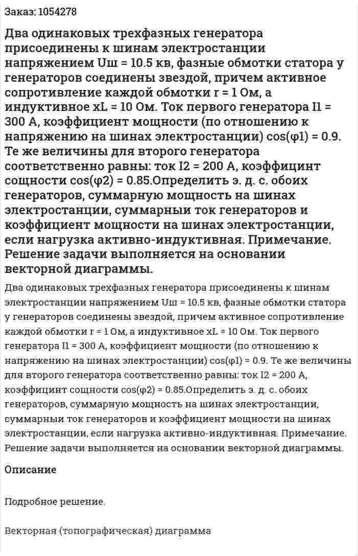 Два одинаковых трехфазных генератора присоединены к шинам электростанции напряжением Uш = 10.5 кв, фазные обмотки статора у генераторов соединены звездой, причем активное сопротивление каждой обмотки r = 1 Ом, а индуктивное xL = 10 Ом. Ток первого генератора I1 = 300 А, коэффициент мощности (по отношению к напряжению на шинах электростанции) cos(φ1) = 0.9. Те же величины для второго генератора соответственно равны: ток I2 = 200 А, коэффицинт сощности cos(φ2) = 0.85.Определить э. д. с. обоих генераторов, суммарную мощность на шинах электростанции, суммарныи ток генераторов и коэффициент мощности на шинах электростанции, если нагрузка активно-индуктивная. Примечание. Решение задачи выполняется на основании векторной диаграммы. 