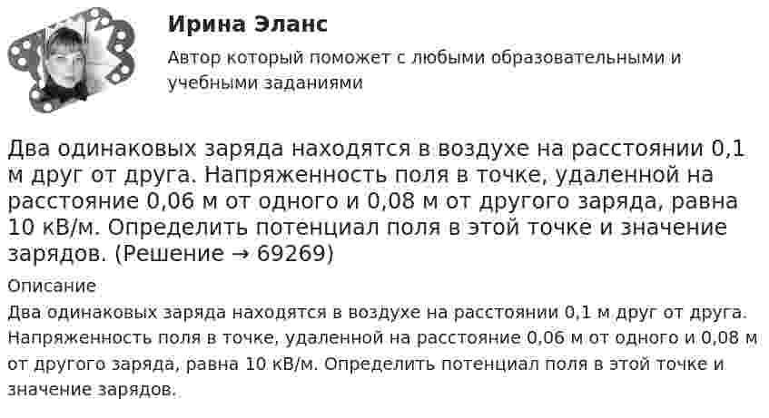      
            Описание
            Два одинаковых заряда находятся в воздухе на расстоянии 0,1 м друг от друга. Напряженность поля в точке, удаленной на расстояние 0,06 м от одного и 0,08 м от другого заряда, равна 10 кВ/м. Определить потенциал поля в этой точке и значение зарядов.   
            
            
            Два одинаковых заряда находятся в воздухе на расстоянии 0,1 м друг от друга. Напряжённость поля в точке, удалённой на расстояние 0,06 м от одного и 0,08 м от другого заряда, равна 10 кВ/м. Определить потенциал поляДва одинаковых заряда находятся в воздухе на расстоянии 0,1 м друг от друга. Напряженность поля в точке, удаленной на расстояние 0,06 м от одного и 0,08 м от другого заряда, равна 10 кВ/м. Определить потенциал поля в этой точке и значение зарядов.Два одинаковых заряда находятся в воздухе на расстоянии 0,1 м друг от друга. Напряжённость поля в точке, удалённой на расстоянии 0,06 м от одного и 0,08 от другого заряда, равна 10 кВ/м. Определить потенциал поля в этой точке и значение зарядов.Два одинаковых заряда, находящихся на расстоянии 10 см друг от друга, взаимодействуют с силой 9,8·10-5 Н. Определить величину зарядов.Два одинаковых заряда по +2 мкКл находятся на расстоянии 10 см. Определить напряжённость электрического поля в точке на расстоянии 5 см от каждого заряда на линии, соединяющей эти заряды.Два одинаковых заряженных шарика подвешены в одной точке на нитях одинаковой длины. При этом нити разошлись на угол a. Шарики погружаются в масло. Какова плотность r0 масла, если угол расхождения нитей Два одинаковых заряженных шарика подвешены в одной точке на нитях одинаковой длины. При этом нити разошлись на угол.  Шарики погружаются в масло плотностью 8.102 кг/м8. Какова диэлектрическая проницаемость Два одинаково направленных гармонических колебания одного периода с амплитудами 10 см и 6 см складываются в одно колебание с амплитудой 14 см. Найти разность фаз складываемых колебаний.Два одинаково направленных гармонических колебания с одинаковой частотой и амплитудами 3 см и 4 см складываются в одно колебание с амплитудой 5 см. Найти разность фаз складываемых колебаний.Два одинаково направленных гармонических колебания с одинаковой частотой и амплитудами 3 см и 5 см складываются в одно колебание с амплитудой 7 см. Найти разность фаз складываемых колебаний.Два одинаково направленных колебаний x_1 (t)= 2*cos(pi*t + pi), м и x_2 (t)= 9*sin(pi*t + pi/2), м накладываются друг на друга. Найти амплитуду A и начальную фазу fi_0 гармонического колебания, полученного от сложения колебаний, и написать уравнениеДва одинаково направленных колебаний x_1 (t)=2*sin(pi*t/6+pi/3), м и x_2 (t)=4*cos(pi*t/6), м накладываются друг на друга. Найти амплитуду A и начальную фазу fi_0 гармонического колебания, полученного от сложения колебаний, и написать уравнение резулДва одинаково направленных колебаний x_1(t) = 6 * sin(pi*t/3 + pi/2), м и x_2(t) = 8 * sin(pi*t/3 + pi/3), м накладываются друг на друга. Найти амплитуду A и начальную фазу fi_0 гармонического колебания, полученного от сложения колебаний, и написатьДва одинаковых груза массами m1= m2 = 0,5 кг связаны нитью, перекинутой через блок, укрепленный на конце стола (рис.1). Радиус блока R=0,2 м, масса блокаm=1кг.  Найти угловое ускорение блока, если коэффициент трения груза 