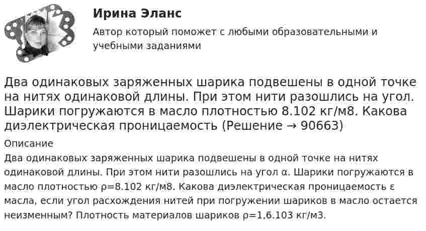      
            Описание
            Два одинаковых заряженных шарика подвешены в одной точке на нитях одинаковой длины. При этом нити разошлись на угол α. Шарики погружаются в масло плотностью ρ=8.102 кг/м8. Какова диэлектрическая проницаемость ε масла, если угол расхож­дения нитей при погружении шариков в масло остается неизменным? Плотность материалов шариков ρ=1,6.103 кг/м3.   
            
            
            Два одинаковых заряженных шарика подвешены в одной точке на нитях одинаковой длины. При этом нити разошлись на угол a. Шарики погружаются в масло. Какова плотность r0 масла, если угол расхождения нитей Два одинаковых заряженных шарика подвешены в одной точке на нитях одинаковой длины. При этом нити разошлись на угол.  Шарики погружаются в масло плотностью 8.102 кг/м8. Какова диэлектрическая проницаемость Два одинаковых источника тока соединены в одном случае последовательно, а в другом – параллельно и замкнуты на внешнее сопротивление 1 Ом. При каком внутреннем сопротивлении источника сила токаДва одинаковых маленьких металлических шарика, заряженные разноимёнными зарядами 2q и -4q, находятся на расстоянии 60 см друг от друга. Шарики привели в соприкосновение. На какое расстояниеДва одинаковых маленьких шарика, имеющих заряды 6·10-9 и 4·10-9 Кл, приведены в соприкосновение и вновь раздвинуты на 2 см. Найти силу взаимодействия между ними.Два одинаковых маленьких шарика массой 80 г каждый подвешены к одной точке на нитях длиной 30 см. Какой заряд (в мкКл) надо сообщить каждому шарику, чтобы нити разошлись под прямым углом друг к другу?Два одинаковых маленьких шарика подвешены на невесомых нитях длиной l каждая в одной точке. Когда им сообщили одинаковые заряды q, шарики разошлись на угол a. Найти силу натяжения Fн каждой нити. Среда – воздух.Два одинаково направленных колебаний x_1(t) = 6 * sin(pi*t/3 + pi/2), м и x_2(t) = 8 * sin(pi*t/3 + pi/3), м накладываются друг на друга. Найти амплитуду A и начальную фазу fi_0 гармонического колебания, полученного от сложения колебаний, и написатьДва одинаковых груза массами m1= m2 = 0,5 кг связаны нитью, перекинутой через блок, укрепленный на конце стола (рис.1). Радиус блока R=0,2 м, масса блокаm=1кг.  Найти угловое ускорение блока, если коэффициент трения груза Два одинаковых заряда q = -7 нКл расположены на расстоянии d = 2 м. Определите напряженность электрического поля в точке, находящейся на одинаковом расстоянии а = 4 м от обоих зарядов. Принять k = 1/40 = 9 109 (H м2/Кл2). Два одинаковых заряда находятся в воздухе на расстоянии 0,1 м друг от друга. Напряжённость поля в точке, удалённой на расстояние 0,06 м от одного и 0,08 м от другого заряда, равна 10 кВ/м. Определить потенциал поляДва одинаковых заряда находятся в воздухе на расстоянии 0,1 м друг от друга. Напряженность поля в точке, удаленной на расстояние 0,06 м от одного и 0,08 м от другого заряда, равна 10 кВ/м. Определить потенциал поля в этой точке и значение зарядов.Два одинаковых заряда находятся в воздухе на расстоянии 0,1 м друг от друга. Напряжённость поля в точке, удалённой на расстоянии 0,06 м от одного и 0,08 от другого заряда, равна 10 кВ/м. Определить потенциал поля в этой точке и значение зарядов.Два одинаковых заряда, находящихся на расстоянии 10 см друг от друга, взаимодействуют с силой 9,8·10-5 Н. Определить величину зарядов.