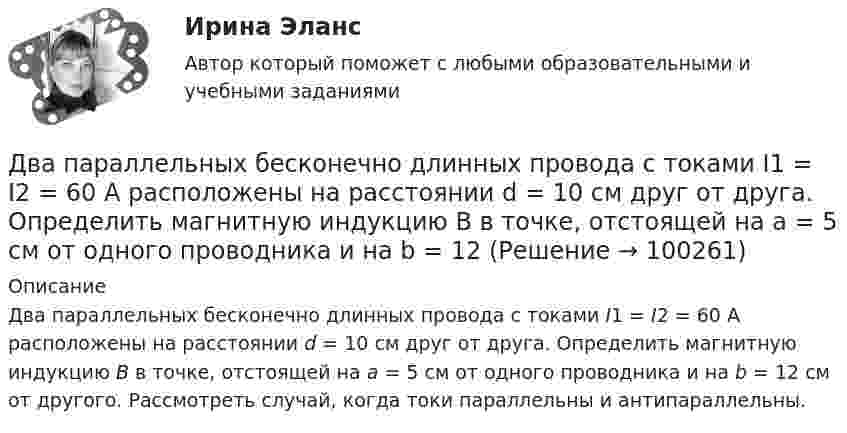      
            Описание
            Два параллельных бесконечно длинных провода с токами I1 = I2 = 60 А расположены на расстоянии d = 10 см друг от друга. Определить магнитную индукцию В в точке, отстоящей на а = 5 см от одного проводника и на b = 12 см от другого. Рассмотреть случай, когда токи параллельны и антипараллельны.   
            
            
            Два параллельно соединённых элемента с одинаковыми ЭДС 2 В и внутренними сопротивлениями r1 = 1 Ом и r2 = 1,5 Ом замкнуты на внешнее сопротивление R = 1,4 Ом. Найти ток в каждом из элементов и во всей цепи.Два параллельных бесконечно длинных провода с токами I1 = I2 = 60 А расположены на расстоянии d = 10 см друг от друга. Определить магнитную индукцию В в точке, отстоящей на а = 5 см от одного проводника и на b = 12 Два параллельных бесконечно длинных проводника с токами 10 А взаимодействуют с силой 1 мН на 1 м их длины. На каком расстоянии находятся проводники?Два параллельных длинных провода, по которым текут в одном направлении токи силой 60 А, расположены на расстоянии d = 10 см друг от друга. Определить магнитную индукцию в точке, отстоящей от одного проводника Два параллельных провода длиной 10 м каждый расположены на расстоянии 1 см друг от друга. По проводам протекают токи одинаковой величины. Сила, которая действует на участок любого из этих проводов, Два параллельных провода, одни концы которых изолированы, а вторые индуктивно соединены с генератором электрических колебаний частотой 505  МГц, погружены в трансформаторное масло. При соответствующем подборе частоты колебаний в системе возникают стоДва параллельных провода, одни концы которых изолированы, а другие индуктивно соединены с генератором электромагнитных колебаний, погружены в спирт. При соответствующем подборе частоты колебаний в системеДва одинаковых проводящих шарика подвешены в одной точке на нитях одинаковой длины. При этом нити разошлись на угол aльфа. Шарики погружают в масло плотностью 800 кг/м3. Определить диэлектрическую проницаемость масла, если угол расхождения нитейДва одинаковых теплоизолированных сосуда, соединённые трубкой с краном, содержат по одному молю одного и того же идеального газа. Температура газа в одном сосуде – T1, в другом – T2. Молярная теплоёмкость газа при постоянном объёме равна CV.Два одинаковых точечных заряда взаимодействуют в воздухе на расстоянии 10 см с такой же силой, как в скипидаре на расстоянии 7,1 см. Определить диэлектрическую проницаемость скипидараДва одинаковых шара объёмом по 100 см3 соединены трубкой сечением 0,5 см2. При температуре 27 °C капелька ртути в трубке находится посередине. На сколько сантиметров сместится капелька, ели один шар охладить, а другой нагреть на 15 °C?Два одинаковых шарика, обладающих массой 0,6∙10-3 г каждый, подвешены на шёлковых нитях длиной 0,4 м так, что их поверхности соприкасаются. Угол, на который разошлись нити при сообщении шарикам одинаковых зарядов, Два одноимённых заряда q и 9q разнесены на расстояние 8 см. На каком расстоянии от первого заряда находится точка, напряжённость электрического поля в которой равна нулю?Два основных способа уплаты или истребования долга  	