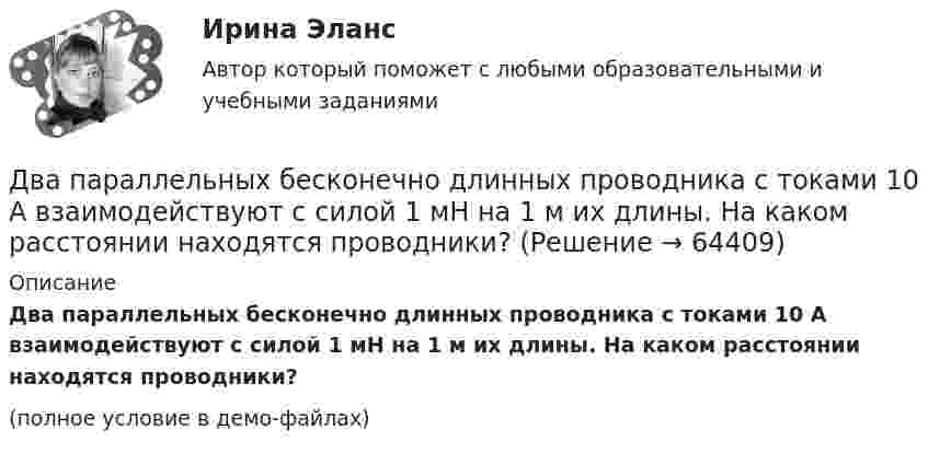     
            Описание
            Два параллельных бесконечно длинных проводника с токами 10 А взаимодействуют с силой 1 мН на 1 м их длины. На каком расстоянии находятся проводники?(полное условие в демо-файлах)   
            
            
            Два параллельных бесконечно длинных провода с токами I1 = I2 = 60 А расположены на расстоянии d = 10 см друг от друга. Определить магнитную индукцию В в точке, отстоящей на а = 5 см от одного проводника и на b = 12 Два параллельных бесконечно длинных проводника с токами 10 А взаимодействуют с силой 1 мН на 1 м их длины. На каком расстоянии находятся проводники?Два параллельных длинных провода, по которым текут в одном направлении токи силой 60 А, расположены на расстоянии d = 10 см друг от друга. Определить магнитную индукцию в точке, отстоящей от одного проводника Два параллельных провода длиной 10 м каждый расположены на расстоянии 1 см друг от друга. По проводам протекают токи одинаковой величины. Сила, которая действует на участок любого из этих проводов, Два параллельных провода, одни концы которых изолированы, а вторые индуктивно соединены с генератором электрических колебаний частотой 505  МГц, погружены в трансформаторное масло. При соответствующем подборе частоты колебаний в системе возникают стоДва параллельных провода, одни концы которых изолированы, а другие индуктивно соединены с генератором электромагнитных колебаний, погружены в спирт. При соответствующем подборе частоты колебаний в системеДва параллельных провода, одни концы которых изолированы, погружены в трансформаторное масло, а вторые индуктивно соединены с генератором электромагнитных колебаний. При частоте 505 МГцДва одинаковых теплоизолированных сосуда, соединённые трубкой с краном, содержат по одному молю одного и того же идеального газа. Температура газа в одном сосуде – T1, в другом – T2. Молярная теплоёмкость газа при постоянном объёме равна CV.Два одинаковых точечных заряда взаимодействуют в воздухе на расстоянии 10 см с такой же силой, как в скипидаре на расстоянии 7,1 см. Определить диэлектрическую проницаемость скипидараДва одинаковых шара объёмом по 100 см3 соединены трубкой сечением 0,5 см2. При температуре 27 °C капелька ртути в трубке находится посередине. На сколько сантиметров сместится капелька, ели один шар охладить, а другой нагреть на 15 °C?Два одинаковых шарика, обладающих массой 0,6∙10-3 г каждый, подвешены на шёлковых нитях длиной 0,4 м так, что их поверхности соприкасаются. Угол, на который разошлись нити при сообщении шарикам одинаковых зарядов, Два одноимённых заряда q и 9q разнесены на расстояние 8 см. На каком расстоянии от первого заряда находится точка, напряжённость электрического поля в которой равна нулю?Два основных способа уплаты или истребования долга  	Два отрицательных точечных заряда q1 = -9 нКл и q2 = -36 нКл расположены на расстоянии r = 3 м друг от друга. Когда в некоторой точке поместили заряд q0, то все три заряда оказались в равновесии.