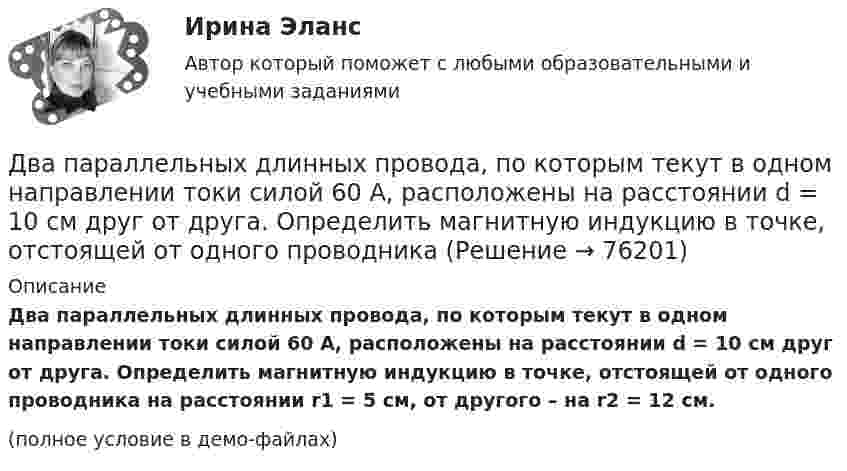     
            Описание
            Два параллельных длинных провода, по которым текут в одном направлении токи силой 60 А, расположены на расстоянии d = 10 см друг от друга. Определить магнитную индукцию в точке, отстоящей от одного проводника на расстоянии r1 = 5 см, от другого – на r2 = 12 см.(полное условие в демо-файлах)   
            
            
            Два параллельных бесконечно длинных проводника с токами 10 А взаимодействуют с силой 1 мН на 1 м их длины. На каком расстоянии находятся проводники?Два параллельных длинных провода, по которым текут в одном направлении токи силой 60 А, расположены на расстоянии d = 10 см друг от друга. Определить магнитную индукцию в точке, отстоящей от одного проводника Два параллельных провода длиной 10 м каждый расположены на расстоянии 1 см друг от друга. По проводам протекают токи одинаковой величины. Сила, которая действует на участок любого из этих проводов, Два параллельных провода, одни концы которых изолированы, а вторые индуктивно соединены с генератором электрических колебаний частотой 505  МГц, погружены в трансформаторное масло. При соответствующем подборе частоты колебаний в системе возникают стоДва параллельных провода, одни концы которых изолированы, а другие индуктивно соединены с генератором электромагнитных колебаний, погружены в спирт. При соответствующем подборе частоты колебаний в системеДва параллельных провода, одни концы которых изолированы, погружены в трансформаторное масло, а вторые индуктивно соединены с генератором электромагнитных колебаний. При частоте 505 МГцДва пластилиновых шарика, двигавшихся со скоростями 1 = 3 м/с и 2 = 5 м/с навстречу друг другу, испытывают абсолютно неупругий удар. Чему равна скорость шариков после удара, если кинетическая энергия первого шарика до удара была в  n = 1,6 разаДва одинаковых точечных заряда взаимодействуют в воздухе на расстоянии 10 см с такой же силой, как в скипидаре на расстоянии 7,1 см. Определить диэлектрическую проницаемость скипидараДва одинаковых шара объёмом по 100 см3 соединены трубкой сечением 0,5 см2. При температуре 27 °C капелька ртути в трубке находится посередине. На сколько сантиметров сместится капелька, ели один шар охладить, а другой нагреть на 15 °C?Два одинаковых шарика, обладающих массой 0,6∙10-3 г каждый, подвешены на шёлковых нитях длиной 0,4 м так, что их поверхности соприкасаются. Угол, на который разошлись нити при сообщении шарикам одинаковых зарядов, Два одноимённых заряда q и 9q разнесены на расстояние 8 см. На каком расстоянии от первого заряда находится точка, напряжённость электрического поля в которой равна нулю?Два основных способа уплаты или истребования долга  	Два отрицательных точечных заряда q1 = -9 нКл и q2 = -36 нКл расположены на расстоянии r = 3 м друг от друга. Когда в некоторой точке поместили заряд q0, то все три заряда оказались в равновесии.Два параллельно соединённых элемента с одинаковыми ЭДС 2 В и внутренними сопротивлениями r1 = 1 Ом и r2 = 1,5 Ом замкнуты на внешнее сопротивление R = 1,4 Ом. Найти ток в каждом из элементов и во всей цепи.