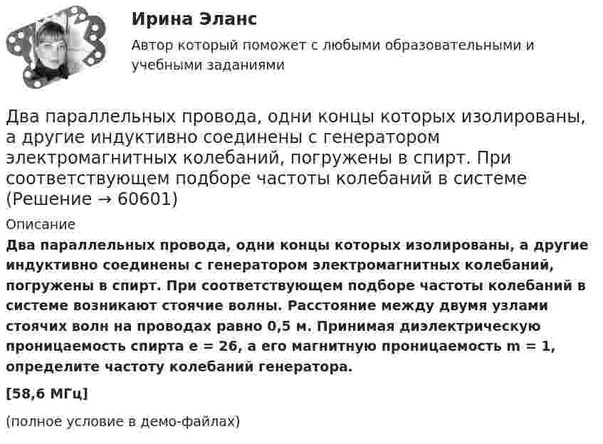     
            Описание
            Два параллельных провода, одни концы которых изолированы, а другие индуктивно соединены с генератором электромагнитных колебаний, погружены в спирт. При соответствующем подборе частоты колебаний в системе возникают стоячие волны. Расстояние между двумя узлами стоячих волн на проводах равно 0,5 м. Принимая диэлектрическую проницаемость спирта e = 26, а его магнитную проницаемость m = 1, определите частоту колебаний генератора.[58,6 МГц](полное условие в демо-файлах)   
            
            
            Два параллельных провода, одни концы которых изолированы, а вторые индуктивно соединены с генератором электрических колебаний частотой 505  МГц, погружены в трансформаторное масло. При соответствующем подборе частоты колебаний в системе возникают стоДва параллельных провода, одни концы которых изолированы, а другие индуктивно соединены с генератором электромагнитных колебаний, погружены в спирт. При соответствующем подборе частоты колебаний в системеДва параллельных провода, одни концы которых изолированы, погружены в трансформаторное масло, а вторые индуктивно соединены с генератором электромагнитных колебаний. При частоте 505 МГцДва пластилиновых шарика, двигавшихся со скоростями 1 = 3 м/с и 2 = 5 м/с навстречу друг другу, испытывают абсолютно неупругий удар. Чему равна скорость шариков после удара, если кинетическая энергия первого шарика до удара была в  n = 1,6 разаДва платежа считаются эквивалентными, если равны их …Два плоских конденсатора одинаковой электроёмкостью C1 = C2 = C соединены в батарею последовательно и подключены к источнику тока с электродвижущей силой 10 В. Чему будет равна разность потенциалов Два положительных точечных заряда Q и 9Q закреплены на расстоянии d = 100 см друг от друга. Определить, в какой точке на прямой, проходящей через заряды, следует поместить третий заряд так, чтобы он находился в равновесии. Указать, какой знаДва одноимённых заряда q и 9q разнесены на расстояние 8 см. На каком расстоянии от первого заряда находится точка, напряжённость электрического поля в которой равна нулю?Два основных способа уплаты или истребования долга  	Два отрицательных точечных заряда q1 = -9 нКл и q2 = -36 нКл расположены на расстоянии r = 3 м друг от друга. Когда в некоторой точке поместили заряд q0, то все три заряда оказались в равновесии.Два параллельно соединённых элемента с одинаковыми ЭДС 2 В и внутренними сопротивлениями r1 = 1 Ом и r2 = 1,5 Ом замкнуты на внешнее сопротивление R = 1,4 Ом. Найти ток в каждом из элементов и во всей цепи.Два параллельных бесконечно длинных провода с токами I1 = I2 = 60 А расположены на расстоянии d = 10 см друг от друга. Определить магнитную индукцию В в точке, отстоящей на а = 5 см от одного проводника и на b = 12 Два параллельных бесконечно длинных проводника с токами 10 А взаимодействуют с силой 1 мН на 1 м их длины. На каком расстоянии находятся проводники?Два параллельных длинных провода, по которым текут в одном направлении токи силой 60 А, расположены на расстоянии d = 10 см друг от друга. Определить магнитную индукцию в точке, отстоящей от одного проводника 