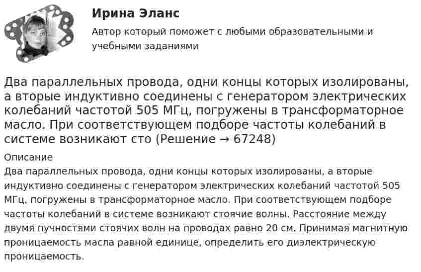      
            Описание
            Два параллельных провода, одни концы которых изолированы, а вторые индуктивно соединены с генератором электрических колебаний частотой 505 МГц, погружены в трансформаторное масло. При соответствующем подборе частоты колебаний в системе возникают стоячие волны. Расстояние между двумя пучностями стоячих волн на проводах равно 20 см. Принимая магнитную проницаемость масла равной единице, определить его диэлектрическую проницаемость.   
            
            
            Два параллельных провода длиной 10 м каждый расположены на расстоянии 1 см друг от друга. По проводам протекают токи одинаковой величины. Сила, которая действует на участок любого из этих проводов, Два параллельных провода, одни концы которых изолированы, а вторые индуктивно соединены с генератором электрических колебаний частотой 505  МГц, погружены в трансформаторное масло. При соответствующем подборе частоты колебаний в системе возникают стоДва параллельных провода, одни концы которых изолированы, а другие индуктивно соединены с генератором электромагнитных колебаний, погружены в спирт. При соответствующем подборе частоты колебаний в системеДва параллельных провода, одни концы которых изолированы, погружены в трансформаторное масло, а вторые индуктивно соединены с генератором электромагнитных колебаний. При частоте 505 МГцДва пластилиновых шарика, двигавшихся со скоростями 1 = 3 м/с и 2 = 5 м/с навстречу друг другу, испытывают абсолютно неупругий удар. Чему равна скорость шариков после удара, если кинетическая энергия первого шарика до удара была в  n = 1,6 разаДва платежа считаются эквивалентными, если равны их …Два плоских конденсатора одинаковой электроёмкостью C1 = C2 = C соединены в батарею последовательно и подключены к источнику тока с электродвижущей силой 10 В. Чему будет равна разность потенциалов Два одинаковых шарика, обладающих массой 0,6∙10-3 г каждый, подвешены на шёлковых нитях длиной 0,4 м так, что их поверхности соприкасаются. Угол, на который разошлись нити при сообщении шарикам одинаковых зарядов, Два одноимённых заряда q и 9q разнесены на расстояние 8 см. На каком расстоянии от первого заряда находится точка, напряжённость электрического поля в которой равна нулю?Два основных способа уплаты или истребования долга  	Два отрицательных точечных заряда q1 = -9 нКл и q2 = -36 нКл расположены на расстоянии r = 3 м друг от друга. Когда в некоторой точке поместили заряд q0, то все три заряда оказались в равновесии.Два параллельно соединённых элемента с одинаковыми ЭДС 2 В и внутренними сопротивлениями r1 = 1 Ом и r2 = 1,5 Ом замкнуты на внешнее сопротивление R = 1,4 Ом. Найти ток в каждом из элементов и во всей цепи.Два параллельных бесконечно длинных провода с токами I1 = I2 = 60 А расположены на расстоянии d = 10 см друг от друга. Определить магнитную индукцию В в точке, отстоящей на а = 5 см от одного проводника и на b = 12 Два параллельных бесконечно длинных проводника с токами 10 А взаимодействуют с силой 1 мН на 1 м их длины. На каком расстоянии находятся проводники?