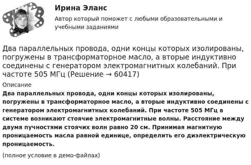     
            Описание
            Два параллельных провода, одни концы которых изолированы, погружены в трансформаторное масло, а вторые индуктивно соединены с генератором электромагнитных колебаний. При частоте 505 МГц в системе возникают стоячие электромагнитные волны. Расстояние между двумя пучностями стоячих волн равно 20 см. Принимая магнитную проницаемость масла равной единице, определить его диэлектрическую проницаемость.(полное условие в демо-файлах)   
            
            
            Два параллельных провода, одни концы которых изолированы, а другие индуктивно соединены с генератором электромагнитных колебаний, погружены в спирт. При соответствующем подборе частоты колебаний в системеДва параллельных провода, одни концы которых изолированы, погружены в трансформаторное масло, а вторые индуктивно соединены с генератором электромагнитных колебаний. При частоте 505 МГцДва пластилиновых шарика, двигавшихся со скоростями 1 = 3 м/с и 2 = 5 м/с навстречу друг другу, испытывают абсолютно неупругий удар. Чему равна скорость шариков после удара, если кинетическая энергия первого шарика до удара была в  n = 1,6 разаДва платежа считаются эквивалентными, если равны их …Два плоских конденсатора одинаковой электроёмкостью C1 = C2 = C соединены в батарею последовательно и подключены к источнику тока с электродвижущей силой 10 В. Чему будет равна разность потенциалов Два положительных точечных заряда Q и 9Q закреплены на расстоянии d = 100 см друг от друга. Определить, в какой точке на прямой, проходящей через заряды, следует поместить третий заряд так, чтобы он находился в равновесии. Указать, какой знаДва полубесконечных, тонких равномерно заряженных стержня расположены перпендикулярно друг к другу так, что точка пересечения их осей находится на расстоянии a = 8 см и b = 5 см от ближайших концов стержней. Найти силу, действующую на заряд Q = 10 нКДва основных способа уплаты или истребования долга  	Два отрицательных точечных заряда q1 = -9 нКл и q2 = -36 нКл расположены на расстоянии r = 3 м друг от друга. Когда в некоторой точке поместили заряд q0, то все три заряда оказались в равновесии.Два параллельно соединённых элемента с одинаковыми ЭДС 2 В и внутренними сопротивлениями r1 = 1 Ом и r2 = 1,5 Ом замкнуты на внешнее сопротивление R = 1,4 Ом. Найти ток в каждом из элементов и во всей цепи.Два параллельных бесконечно длинных провода с токами I1 = I2 = 60 А расположены на расстоянии d = 10 см друг от друга. Определить магнитную индукцию В в точке, отстоящей на а = 5 см от одного проводника и на b = 12 Два параллельных бесконечно длинных проводника с токами 10 А взаимодействуют с силой 1 мН на 1 м их длины. На каком расстоянии находятся проводники?Два параллельных длинных провода, по которым текут в одном направлении токи силой 60 А, расположены на расстоянии d = 10 см друг от друга. Определить магнитную индукцию в точке, отстоящей от одного проводника Два параллельных провода длиной 10 м каждый расположены на расстоянии 1 см друг от друга. По проводам протекают токи одинаковой величины. Сила, которая действует на участок любого из этих проводов, 