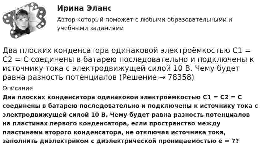     
            Описание
            Два плоских конденсатора одинаковой электроёмкостью C1 = C2 = C соединены в батарею последовательно и подключены к источнику тока с электродвижущей силой 10 В. Чему будет равна разность потенциалов на пластинах первого конденсатора, если пространство между пластинами второго конденсатора, не отключая источника тока, заполнить диэлектриком с диэлектрической проницаемостью e = 7?   
            
            
            Два платежа считаются эквивалентными, если равны их …Два плоских конденсатора одинаковой электроёмкостью C1 = C2 = C соединены в батарею последовательно и подключены к источнику тока с электродвижущей силой 10 В. Чему будет равна разность потенциалов Два положительных точечных заряда Q и 9Q закреплены на расстоянии d = 100 см друг от друга. Определить, в какой точке на прямой, проходящей через заряды, следует поместить третий заряд так, чтобы он находился в равновесии. Указать, какой знаДва полубесконечных, тонких равномерно заряженных стержня расположены перпендикулярно друг к другу так, что точка пересечения их осей находится на расстоянии a = 8 см и b = 5 см от ближайших концов стержней. Найти силу, действующую на заряд Q = 10 нКДва последовательно соединенных источника тока с эдс e1 = 4,5 В, e2 = 6 В и внутренними сопротивлениями r1 = 0,3 Ом и r2 = 0,2 Ом включены согласованно. Найти силу I тока в цепи и сопротивление R нагрузки,Два проводника в виде полуколец лежат в одной плоскости и имеют общий центр. Определить напряжённость магнитного поля в центре полуколец при следующих данных: радиусы их соответственно равны 10 и 20 см,Два проводника в виде полуколец лежат в одной плоскости и имеют общий центр. Радиус первого полукольца 10 см и сила тока в нём равна 1 А, радиус второго полукольца 20 см и в нём течёт ток силой 4 АДва параллельных бесконечно длинных провода с токами I1 = I2 = 60 А расположены на расстоянии d = 10 см друг от друга. Определить магнитную индукцию В в точке, отстоящей на а = 5 см от одного проводника и на b = 12 Два параллельных бесконечно длинных проводника с токами 10 А взаимодействуют с силой 1 мН на 1 м их длины. На каком расстоянии находятся проводники?Два параллельных длинных провода, по которым текут в одном направлении токи силой 60 А, расположены на расстоянии d = 10 см друг от друга. Определить магнитную индукцию в точке, отстоящей от одного проводника Два параллельных провода длиной 10 м каждый расположены на расстоянии 1 см друг от друга. По проводам протекают токи одинаковой величины. Сила, которая действует на участок любого из этих проводов, Два параллельных провода, одни концы которых изолированы, а вторые индуктивно соединены с генератором электрических колебаний частотой 505  МГц, погружены в трансформаторное масло. При соответствующем подборе частоты колебаний в системе возникают стоДва параллельных провода, одни концы которых изолированы, а другие индуктивно соединены с генератором электромагнитных колебаний, погружены в спирт. При соответствующем подборе частоты колебаний в системеДва параллельных провода, одни концы которых изолированы, погружены в трансформаторное масло, а вторые индуктивно соединены с генератором электромагнитных колебаний. При частоте 505 МГц