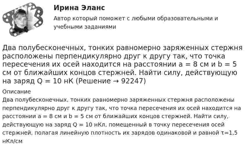     
            Описание
            Два полубесконечных, тонких равномерно заряженных стержня расположены перпендикулярно друг к другу так, что точка пересечения их осей находится на расстоянии a = 8 см и b = 5 см от ближайших концов стержней. Найти силу, действующую на заряд Q = 10 нКл, помещенный в точку пересечения осей стержней, полагая линейную плотность их зарядов одинаковой и равной τ=1,5 нКл/см   
            
            
            Два положительных точечных заряда Q и 9Q закреплены на расстоянии d = 100 см друг от друга. Определить, в какой точке на прямой, проходящей через заряды, следует поместить третий заряд так, чтобы он находился в равновесии. Указать, какой знаДва полубесконечных, тонких равномерно заряженных стержня расположены перпендикулярно друг к другу так, что точка пересечения их осей находится на расстоянии a = 8 см и b = 5 см от ближайших концов стержней. Найти силу, действующую на заряд Q = 10 нКДва последовательно соединенных источника тока с эдс e1 = 4,5 В, e2 = 6 В и внутренними сопротивлениями r1 = 0,3 Ом и r2 = 0,2 Ом включены согласованно. Найти силу I тока в цепи и сопротивление R нагрузки,Два проводника в виде полуколец лежат в одной плоскости и имеют общий центр. Определить напряжённость магнитного поля в центре полуколец при следующих данных: радиусы их соответственно равны 10 и 20 см,Два проводника в виде полуколец лежат в одной плоскости и имеют общий центр. Радиус первого полукольца 10 см и сила тока в нём равна 1 А, радиус второго полукольца 20 см и в нём течёт ток силой 4 АДва проводника расположены на расстоянии 50 см, а третий на расстоянии 40 см от первого и 30 см от второго. Проводники параллельны друг другу, по ним течёт ток 50 А одинакового направления. Два прямолинейных бесконечно длинных проводника расположены параллельно на расстоянииd = 20 см друг от друга. По проводникам текут токи I1 = I2 = 5 А в противоположных направлениях. Найти модуль и направление Два параллельных длинных провода, по которым текут в одном направлении токи силой 60 А, расположены на расстоянии d = 10 см друг от друга. Определить магнитную индукцию в точке, отстоящей от одного проводника Два параллельных провода длиной 10 м каждый расположены на расстоянии 1 см друг от друга. По проводам протекают токи одинаковой величины. Сила, которая действует на участок любого из этих проводов, Два параллельных провода, одни концы которых изолированы, а вторые индуктивно соединены с генератором электрических колебаний частотой 505  МГц, погружены в трансформаторное масло. При соответствующем подборе частоты колебаний в системе возникают стоДва параллельных провода, одни концы которых изолированы, а другие индуктивно соединены с генератором электромагнитных колебаний, погружены в спирт. При соответствующем подборе частоты колебаний в системеДва параллельных провода, одни концы которых изолированы, погружены в трансформаторное масло, а вторые индуктивно соединены с генератором электромагнитных колебаний. При частоте 505 МГцДва пластилиновых шарика, двигавшихся со скоростями 1 = 3 м/с и 2 = 5 м/с навстречу друг другу, испытывают абсолютно неупругий удар. Чему равна скорость шариков после удара, если кинетическая энергия первого шарика до удара была в  n = 1,6 разаДва платежа считаются эквивалентными, если равны их …