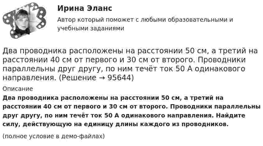     
            Описание
            Два проводника расположены на расстоянии 50 см, а третий на расстоянии 40 см от первого и 30 см от второго. Проводники параллельны друг другу, по ним течёт ток 50 А одинакового направления. Найдите силу, действующую на единицу длины каждого из проводников.(полное условие в демо-файлах)   
            
            
            Два проводника в виде полуколец лежат в одной плоскости и имеют общий центр. Радиус первого полукольца 10 см и сила тока в нём равна 1 А, радиус второго полукольца 20 см и в нём течёт ток силой 4 АДва проводника расположены на расстоянии 50 см, а третий на расстоянии 40 см от первого и 30 см от второго. Проводники параллельны друг другу, по ним течёт ток 50 А одинакового направления. Два прямолинейных бесконечно длинных проводника расположены параллельно на расстоянииd = 20 см друг от друга. По проводникам текут токи I1 = I2 = 5 А в противоположных направлениях. Найти модуль и направление Два прямолинейных бесконечно длинных проводника скрещены под прямым углом. По проводникам текут токи 8 А и 6 А. Расстояние между проводниками 10 см. Определить магнитную индукцию поля в точке, одинаково удалённой от обоих проводников.Два прямолинейных длинных параллельных проводника находятся на расстоянии d1 = 10 см друг от друга. По проводникам в одном направлении текут токи I1 = 20 А и I2 = 30 А. Определить работу A (на единицу длины проводников), Два прямолинейных длинных параллельных проводника находятся на расстоянии d1 = 15 см друг от друга. По проводникам в разных направлениях текут токи I1 = 25 А и I2 = 35 А. Какую работу надо совершить на единицу длины проводников,Два равных заряда противоположных знаков создают электростатическое поле: В какой из отмеченных трех точек (1, 2, 3) напряженность электрического поля принимает максимальное значение?Два параллельных провода, одни концы которых изолированы, погружены в трансформаторное масло, а вторые индуктивно соединены с генератором электромагнитных колебаний. При частоте 505 МГцДва пластилиновых шарика, двигавшихся со скоростями 1 = 3 м/с и 2 = 5 м/с навстречу друг другу, испытывают абсолютно неупругий удар. Чему равна скорость шариков после удара, если кинетическая энергия первого шарика до удара была в  n = 1,6 разаДва платежа считаются эквивалентными, если равны их …Два плоских конденсатора одинаковой электроёмкостью C1 = C2 = C соединены в батарею последовательно и подключены к источнику тока с электродвижущей силой 10 В. Чему будет равна разность потенциалов Два положительных точечных заряда Q и 9Q закреплены на расстоянии d = 100 см друг от друга. Определить, в какой точке на прямой, проходящей через заряды, следует поместить третий заряд так, чтобы он находился в равновесии. Указать, какой знаДва полубесконечных, тонких равномерно заряженных стержня расположены перпендикулярно друг к другу так, что точка пересечения их осей находится на расстоянии a = 8 см и b = 5 см от ближайших концов стержней. Найти силу, действующую на заряд Q = 10 нКДва последовательно соединенных источника тока с эдс e1 = 4,5 В, e2 = 6 В и внутренними сопротивлениями r1 = 0,3 Ом и r2 = 0,2 Ом включены согласованно. Найти силу I тока в цепи и сопротивление R нагрузки,