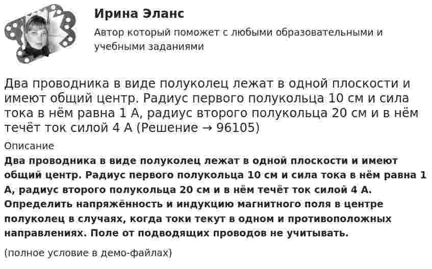     
            Описание
            Два проводника в виде полуколец лежат в одной плоскости и имеют общий центр. Радиус первого полукольца 10 см и сила тока в нём равна 1 А, радиус второго полукольца 20 см и в нём течёт ток силой 4 А. Определить напряжённость и индукцию магнитного поля в центре полуколец в случаях, когда токи текут в одном и противоположных направлениях. Поле от подводящих проводов не учитывать.(полное условие в демо-файлах)   
            
            
            Два проводника в виде полуколец лежат в одной плоскости и имеют общий центр. Определить напряжённость магнитного поля в центре полуколец при следующих данных: радиусы их соответственно равны 10 и 20 см,Два проводника в виде полуколец лежат в одной плоскости и имеют общий центр. Радиус первого полукольца 10 см и сила тока в нём равна 1 А, радиус второго полукольца 20 см и в нём течёт ток силой 4 АДва проводника расположены на расстоянии 50 см, а третий на расстоянии 40 см от первого и 30 см от второго. Проводники параллельны друг другу, по ним течёт ток 50 А одинакового направления. Два прямолинейных бесконечно длинных проводника расположены параллельно на расстоянииd = 20 см друг от друга. По проводникам текут токи I1 = I2 = 5 А в противоположных направлениях. Найти модуль и направление Два прямолинейных бесконечно длинных проводника скрещены под прямым углом. По проводникам текут токи 8 А и 6 А. Расстояние между проводниками 10 см. Определить магнитную индукцию поля в точке, одинаково удалённой от обоих проводников.Два прямолинейных длинных параллельных проводника находятся на расстоянии d1 = 10 см друг от друга. По проводникам в одном направлении текут токи I1 = 20 А и I2 = 30 А. Определить работу A (на единицу длины проводников), Два прямолинейных длинных параллельных проводника находятся на расстоянии d1 = 15 см друг от друга. По проводникам в разных направлениях текут токи I1 = 25 А и I2 = 35 А. Какую работу надо совершить на единицу длины проводников,Два параллельных провода, одни концы которых изолированы, а другие индуктивно соединены с генератором электромагнитных колебаний, погружены в спирт. При соответствующем подборе частоты колебаний в системеДва параллельных провода, одни концы которых изолированы, погружены в трансформаторное масло, а вторые индуктивно соединены с генератором электромагнитных колебаний. При частоте 505 МГцДва пластилиновых шарика, двигавшихся со скоростями 1 = 3 м/с и 2 = 5 м/с навстречу друг другу, испытывают абсолютно неупругий удар. Чему равна скорость шариков после удара, если кинетическая энергия первого шарика до удара была в  n = 1,6 разаДва платежа считаются эквивалентными, если равны их …Два плоских конденсатора одинаковой электроёмкостью C1 = C2 = C соединены в батарею последовательно и подключены к источнику тока с электродвижущей силой 10 В. Чему будет равна разность потенциалов Два положительных точечных заряда Q и 9Q закреплены на расстоянии d = 100 см друг от друга. Определить, в какой точке на прямой, проходящей через заряды, следует поместить третий заряд так, чтобы он находился в равновесии. Указать, какой знаДва полубесконечных, тонких равномерно заряженных стержня расположены перпендикулярно друг к другу так, что точка пересечения их осей находится на расстоянии a = 8 см и b = 5 см от ближайших концов стержней. Найти силу, действующую на заряд Q = 10 нК