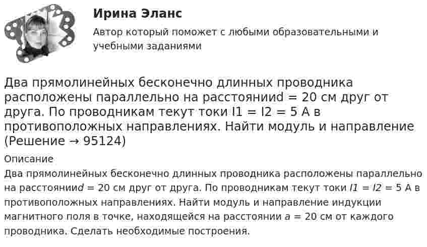     
            Описание
            Два прямолинейных бесконечно длинных проводника расположены параллельно на расстоянииd = 20 см друг от друга. По проводникам текут токи I1 = I2 = 5 А в противоположных направлениях. Найти модуль и направление индукции магнитного поля в точке, находящейся на расстоянии a = 20 см от каждого проводника. Сделать необходимые построения.    
            
            
            Два проводника расположены на расстоянии 50 см, а третий на расстоянии 40 см от первого и 30 см от второго. Проводники параллельны друг другу, по ним течёт ток 50 А одинакового направления. Два прямолинейных бесконечно длинных проводника расположены параллельно на расстоянииd = 20 см друг от друга. По проводникам текут токи I1 = I2 = 5 А в противоположных направлениях. Найти модуль и направление Два прямолинейных бесконечно длинных проводника скрещены под прямым углом. По проводникам текут токи 8 А и 6 А. Расстояние между проводниками 10 см. Определить магнитную индукцию поля в точке, одинаково удалённой от обоих проводников.Два прямолинейных длинных параллельных проводника находятся на расстоянии d1 = 10 см друг от друга. По проводникам в одном направлении текут токи I1 = 20 А и I2 = 30 А. Определить работу A (на единицу длины проводников), Два прямолинейных длинных параллельных проводника находятся на расстоянии d1 = 15 см друг от друга. По проводникам в разных направлениях текут токи I1 = 25 А и I2 = 35 А. Какую работу надо совершить на единицу длины проводников,Два равных заряда противоположных знаков создают электростатическое поле: В какой из отмеченных трех точек (1, 2, 3) напряженность электрического поля принимает максимальное значение?Два равных отрицательных заряда по 9 нКл каждый находятся в воде на расстоянии 8 см друг от друга. Определить напряжённость и потенциал поля в точке, расположенной на расстоянии 5 см от зарядов.Два пластилиновых шарика, двигавшихся со скоростями 1 = 3 м/с и 2 = 5 м/с навстречу друг другу, испытывают абсолютно неупругий удар. Чему равна скорость шариков после удара, если кинетическая энергия первого шарика до удара была в  n = 1,6 разаДва платежа считаются эквивалентными, если равны их …Два плоских конденсатора одинаковой электроёмкостью C1 = C2 = C соединены в батарею последовательно и подключены к источнику тока с электродвижущей силой 10 В. Чему будет равна разность потенциалов Два положительных точечных заряда Q и 9Q закреплены на расстоянии d = 100 см друг от друга. Определить, в какой точке на прямой, проходящей через заряды, следует поместить третий заряд так, чтобы он находился в равновесии. Указать, какой знаДва полубесконечных, тонких равномерно заряженных стержня расположены перпендикулярно друг к другу так, что точка пересечения их осей находится на расстоянии a = 8 см и b = 5 см от ближайших концов стержней. Найти силу, действующую на заряд Q = 10 нКДва последовательно соединенных источника тока с эдс e1 = 4,5 В, e2 = 6 В и внутренними сопротивлениями r1 = 0,3 Ом и r2 = 0,2 Ом включены согласованно. Найти силу I тока в цепи и сопротивление R нагрузки,Два проводника в виде полуколец лежат в одной плоскости и имеют общий центр. Определить напряжённость магнитного поля в центре полуколец при следующих данных: радиусы их соответственно равны 10 и 20 см,