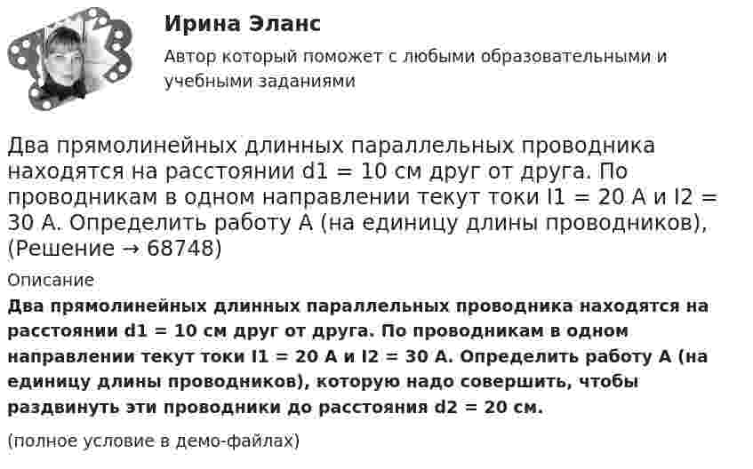     
            Описание
            Два прямолинейных длинных параллельных проводника находятся на расстоянии d1 = 10 см друг от друга. По проводникам в одном направлении текут токи I1 = 20 А и I2 = 30 А. Определить работу A (на единицу длины проводников), которую надо совершить, чтобы раздвинуть эти проводники до расстояния d2 = 20 см.(полное условие в демо-файлах)   
            
            
            Два прямолинейных бесконечно длинных проводника скрещены под прямым углом. По проводникам текут токи 8 А и 6 А. Расстояние между проводниками 10 см. Определить магнитную индукцию поля в точке, одинаково удалённой от обоих проводников.Два прямолинейных длинных параллельных проводника находятся на расстоянии d1 = 10 см друг от друга. По проводникам в одном направлении текут токи I1 = 20 А и I2 = 30 А. Определить работу A (на единицу длины проводников), Два прямолинейных длинных параллельных проводника находятся на расстоянии d1 = 15 см друг от друга. По проводникам в разных направлениях текут токи I1 = 25 А и I2 = 35 А. Какую работу надо совершить на единицу длины проводников,Два равных заряда противоположных знаков создают электростатическое поле: В какой из отмеченных трех точек (1, 2, 3) напряженность электрического поля принимает максимальное значение?Два равных отрицательных заряда по 9 нКл каждый находятся в воде на расстоянии 8 см друг от друга. Определить напряжённость и потенциал поля в точке, расположенной на расстоянии 5 см от зарядов.Два равных точечных заряда по 10-8 Кл каждый находятся на расстоянии 1 м друг от друга. Вычислить напряженность и потенциал в точке поля, находящейся на середине расстояния между зарядами. Какую работу надо совершить, чтобы сблизить их до расстояния 0,5 м?Два различных газа, из которых один одноатомный, а другой двухатомный, находятся при одинаковых температурах и занимают одинаковые объёмы. Газы сжимаются адиабатически так, что объём их уменьшается вдвое. Два плоских конденсатора одинаковой электроёмкостью C1 = C2 = C соединены в батарею последовательно и подключены к источнику тока с электродвижущей силой 10 В. Чему будет равна разность потенциалов Два положительных точечных заряда Q и 9Q закреплены на расстоянии d = 100 см друг от друга. Определить, в какой точке на прямой, проходящей через заряды, следует поместить третий заряд так, чтобы он находился в равновесии. Указать, какой знаДва полубесконечных, тонких равномерно заряженных стержня расположены перпендикулярно друг к другу так, что точка пересечения их осей находится на расстоянии a = 8 см и b = 5 см от ближайших концов стержней. Найти силу, действующую на заряд Q = 10 нКДва последовательно соединенных источника тока с эдс e1 = 4,5 В, e2 = 6 В и внутренними сопротивлениями r1 = 0,3 Ом и r2 = 0,2 Ом включены согласованно. Найти силу I тока в цепи и сопротивление R нагрузки,Два проводника в виде полуколец лежат в одной плоскости и имеют общий центр. Определить напряжённость магнитного поля в центре полуколец при следующих данных: радиусы их соответственно равны 10 и 20 см,Два проводника в виде полуколец лежат в одной плоскости и имеют общий центр. Радиус первого полукольца 10 см и сила тока в нём равна 1 А, радиус второго полукольца 20 см и в нём течёт ток силой 4 АДва проводника расположены на расстоянии 50 см, а третий на расстоянии 40 см от первого и 30 см от второго. Проводники параллельны друг другу, по ним течёт ток 50 А одинакового направления. 