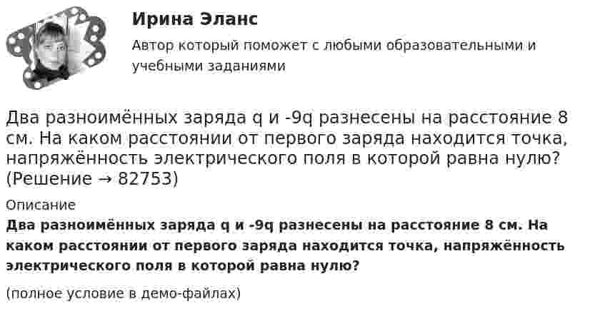     
            Описание
            Два разноимённых заряда q и -9q разнесены на расстояние 8 см. На каком расстоянии от первого заряда находится точка, напряжённость электрического поля в которой равна нулю?(полное условие в демо-файлах)   
            
            
            Два разноимённых заряда 2∙10-8 Кл находятся друг от друга на расстоянии 5 см. Третий заряд 5∙10-5 Кл удалён от положительного на расстояние (см. рис. 5). Каковы величина и направление действия силы на третий заряд?Два разноимённых заряда q и -9q разнесены на расстояние 8 см. На каком расстоянии от первого заряда находится точка, напряжённость электрического поля в которой равна нулю?Два резистора соединены последовательно. Сопротивление первого резистора равно 4 (Ом), напряжение на нём 10 В; сопротивление второго резистора 10 (Ом), напряжение на нём 25 В. Найти силу тока на этом участке цепи.Два связанных груза массами m1 = 3 кг и m2 = 5 кг лежат на горизонтальном столе, шнур разрывается при натяжении T = 24 Н. Какую максимальную силу F можно приложить к грузу массой m1? Коэффициент трения принять равным m = 0,2.Два события происходят в лабораторной системе отсчета в одном и том же месте, но отстоят во времени на 3 с. Чему равно расстояние в пространстве между этими событиями в системе отсчета ракеты, если промежуток времени между событиями равен в ней 5 с? Два соленоида L_1=0,64 Гн,   L_2=1 Гн одинаковой длины и равного сечения вставлены один в другой. Определить взаимную индуктивность соленоидов.Два сосуда, ёмкости которых V1 = 1,6 л и V2 = 3,4 л, содержат соответственно m1 = 14 г окиси углерода (СО) и m2 = 16 г кислорода (О2). Температуры газов одинаковы. Сосуды соединяют, и газы перемешиваютсяДва прямолинейных бесконечно длинных проводника расположены параллельно на расстоянииd = 20 см друг от друга. По проводникам текут токи I1 = I2 = 5 А в противоположных направлениях. Найти модуль и направление Два прямолинейных бесконечно длинных проводника скрещены под прямым углом. По проводникам текут токи 8 А и 6 А. Расстояние между проводниками 10 см. Определить магнитную индукцию поля в точке, одинаково удалённой от обоих проводников.Два прямолинейных длинных параллельных проводника находятся на расстоянии d1 = 10 см друг от друга. По проводникам в одном направлении текут токи I1 = 20 А и I2 = 30 А. Определить работу A (на единицу длины проводников), Два прямолинейных длинных параллельных проводника находятся на расстоянии d1 = 15 см друг от друга. По проводникам в разных направлениях текут токи I1 = 25 А и I2 = 35 А. Какую работу надо совершить на единицу длины проводников,Два равных заряда противоположных знаков создают электростатическое поле: В какой из отмеченных трех точек (1, 2, 3) напряженность электрического поля принимает максимальное значение?Два равных отрицательных заряда по 9 нКл каждый находятся в воде на расстоянии 8 см друг от друга. Определить напряжённость и потенциал поля в точке, расположенной на расстоянии 5 см от зарядов.Два равных точечных заряда по 10-8 Кл каждый находятся на расстоянии 1 м друг от друга. Вычислить напряженность и потенциал в точке поля, находящейся на середине расстояния между зарядами. Какую работу надо совершить, чтобы сблизить их до расстояния 0,5 м?
