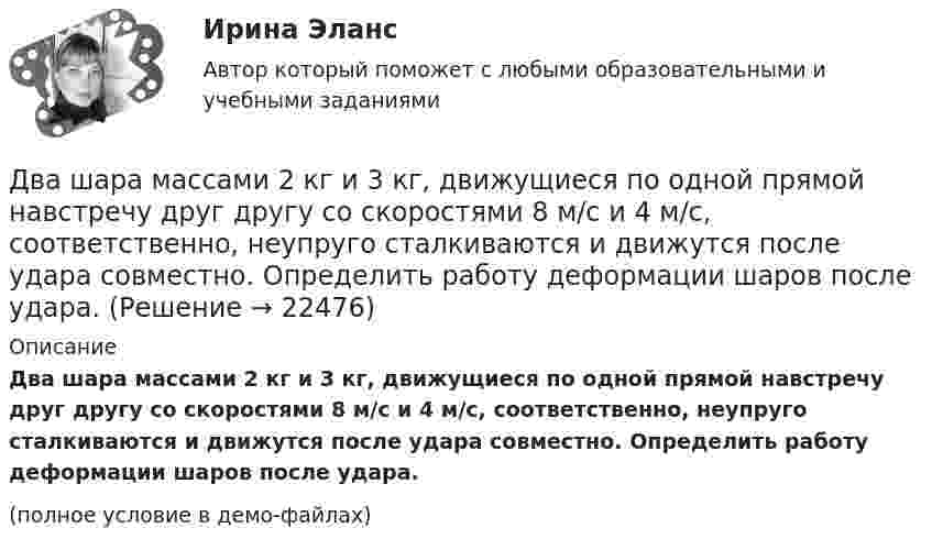     
          Описание
          Два шара массами 2 кг и 3 кг, движущиеся по одной прямой навстречу друг другу со скоростями 8 м/с и 4 м/с, соответственно, неупруго сталкиваются и движутся после удара совместно. Определить работу деформации шаров после удара.(полное условие в демо-файлах)  
            
            
            Два цилиндра одинаковой массы и одинакового радиуса (сплошной и полый) скатываются с вершины наклонной плоскости без проскальзывания. Во сколько раз скорость одного из цилиндров у подножия наклонной плоскости больше скорости другого?Два шара массами 2 кг и 3 кг, движущиеся по одной прямой навстречу друг другу со скоростями 8 м/с и 4 м/с, соответственно, неупруго сталкиваются и движутся после удара совместно. Определить работу деформации шаров после удара.Два шара массами m1 = 10 кг и m2 = 15 кг подвешены на нитях длиной L = 2 м так, что шары соприкасаются между собой. Меньший шар был отклонён на угол j = 60° и выпущен. Определить высоту h, на которую поднимутся оба шара после удара. Два шара массами m1 = 9 кг и m2 = 12 кг подвешены на нитях длиной 1,5 м. Первоначально шары соприкасаются между собой, затем меньший шар отклонили на угол а = 30° и отпустили. Считая удар неупругим, определить высоту, на которую Два шара массой 3,0 кг и 2,0 кг подвешены на нити длиной 1,0 м. Первоначально шары соприкасаются между собой, затем более тяжёлый шар отклонили от положения равновесия на угол 60° и отпустили. Считая удар упругим, Два шара претерпевают центральный абсолютно неупругий удар. До удара шар массы m2 неподвижен, шар массы m1 движется с некоторой скоростью. Какая часть n первоначальной кинетической энергии теряется при ударе ... ?Два шарика движутся по взаимно перпендикулярным направлениям. Шарик массой 50 г движется со скоростью 2,5 м/с, а шарик массой 100 г – со скоростью 3 м/с. После абсолютно неупругого удара шары движутся как единое целоеДва точечных заряда, находясь в воздухе, на расстоянии 22,36 см друг от друга, взаимодействуют с некоторой силой. Определить, на каком расстоянии нужно поместить, чтобы получить эту же силу взаимодействия.Два точечных заряда находятся в воздухе на расстоянии 0,2 м друг от друга. Заряды взаимодействуют с некоторой силой. На каком расстоянии нужно поместить эти заряды в масле, чтобы получить ту же силу взаимодействия? Диэлектрическая проницаемость маслаДва точечных заряда, находящиеся в воде на расстоянии l друг от друга, взаимодействуют с некоторой силой. Во сколько раз необходимо изменить расстояние между ними, чтобы они взаимодействовали с той же силой в воздухе?Два точечных когерентных источника света находятся в спирте n_c=1,36 на расстоянии 1 см друг от друга. Определить оптическую разность хода для точки, лежащей на расстоянии 20 см от одного из источников по направлению нормали к прямой, соединяющей истДва точечных одинаковых заряда (Q = 1,1 нКл) находятся на расстоянии r = 17 см друг от друга. С какой силой и в каком направлении они действуют на положительный единичный заряд, находящийся на таком же расстоянии от каждого из них?Два точечных электрических заряда q1 = 1 нКл и q2 = -2 нКл находятся на расстоянии d = 10 см друг от друга. Определить напряжённость E и потенциал поля в т. A, удалённой от q1 на расстояние r1 = 9 см и от q2 на расстояние r2 = 7 см.Два точечных электрических заряда, находясь на расстоянии 3 см в вакууме, взаимодействуют с силой 1 мН. Определите модуль каждого заряда.