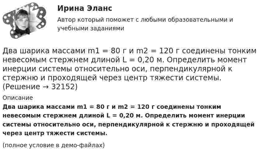     
          Описание
          Два шарика массами m1 = 80 г и m2 = 120 г соединены тонким невесомым стержнем длиной L = 0,20 м. Определить момент инерции системы относительно оси, перпендикулярной к стержню и проходящей через центр тяжести системы.(полное условие в демо-файлах)  
            
            
            Два шарика, имеющие одинаковые заряды, находятся в сосуде со льдом при -18 °C на расстоянии 20 см друг от друга. Какова относительная диэлектрическая проницаемость льда, если при образовании в сосуде водыДва шарика массами m1 = 80 г и m2 = 120 г соединены тонким невесомым стержнем длиной L = 0,20 м. Определить момент инерции системы относительно оси, перпендикулярной к стержню и проходящей через центр тяжести системы.Два шарика массами по 0,5 г каждый подвешены на нитях l = 1 м. При сообщении шарикам зарядов они разошлись на 4 см. Определить заряд каждого шарика.Два шарика массами по m = 0,5 г подвешены на шёлковых нитях длиной l = 1 м в одной точке. При сообщении шарикам зарядов они разошлись на r = 4 см. Определить заряд каждого шарика и силу их электростатического отталкивания.Два шарика массой 6 и 4 кг движутся вдоль одной прямой со скоростью 8 и 3 м/с соответственно. С какой скоростью они будут двигаться после абсолютно неупругого удара, если: 1) первый шарик догоняет второй; 2) шарики движутся навстречу друг другу?Два шарика массой m = 0,1 г каждый подвешены в одной точке на нитях длиной l = 20 см каждая. Получив одинаковый заряд, шарики разошлись так, что нити образовали между собой угол a = 60°. Найти заряд каждого шарика.Два шарика массой m = 1 г каждый подвешены на нитях, верхние концы которых соединены вместе. Длина каждой нити l = 10 см. Какие одинаковые заряды надо сообщить шарикам, чтобы нити разошлись на угол a = 60°?Два финансовых года, следующие за очередным финансовым годом, – это … периодДва цилиндра одинаковой массы и одинакового радиуса (сплошной и полый) скатываются с вершины наклонной плоскости без проскальзывания. Во сколько раз скорость одного из цилиндров у подножия наклонной плоскости больше скорости другого?Два шара массами 2 кг и 3 кг, движущиеся по одной прямой навстречу друг другу со скоростями 8 м/с и 4 м/с, соответственно, неупруго сталкиваются и движутся после удара совместно. Определить работу деформации шаров после удара.Два шара массами m1 = 10 кг и m2 = 15 кг подвешены на нитях длиной L = 2 м так, что шары соприкасаются между собой. Меньший шар был отклонён на угол j = 60° и выпущен. Определить высоту h, на которую поднимутся оба шара после удара. Два шара массами m1 = 9 кг и m2 = 12 кг подвешены на нитях длиной 1,5 м. Первоначально шары соприкасаются между собой, затем меньший шар отклонили на угол а = 30° и отпустили. Считая удар неупругим, определить высоту, на которую Два шара массой 3,0 кг и 2,0 кг подвешены на нити длиной 1,0 м. Первоначально шары соприкасаются между собой, затем более тяжёлый шар отклонили от положения равновесия на угол 60° и отпустили. Считая удар упругим, Два шара претерпевают центральный абсолютно неупругий удар. До удара шар массы m2 неподвижен, шар массы m1 движется с некоторой скоростью. Какая часть n первоначальной кинетической энергии теряется при ударе ... ?
