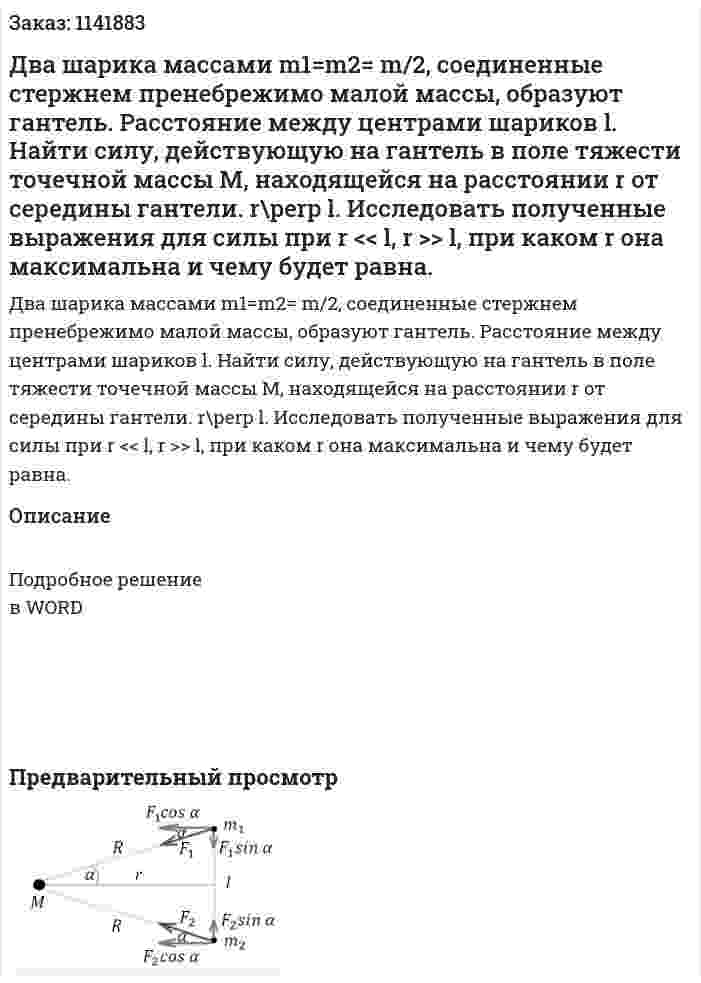 Два шарика массами m1=m2= m/2, соединенные стержнем пренебрежимо малой массы, образуют гантель. Расстояние между центрами шариков l. Найти силу, действующую на гантель в поле тяжести точечной массы M, находящейся на расстоянии r от середины гантели. r\perp l. Исследовать полученные выражения для силы при r << l, r >> l, при каком r она максимальна и чему будет равна. 