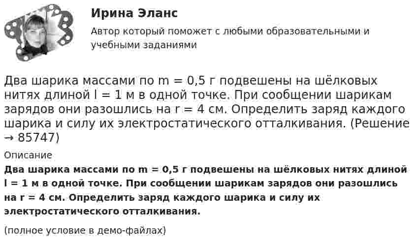     
            Описание
            Два шарика массами по m = 0,5 г подвешены на шёлковых нитях длиной l = 1 м в одной точке. При сообщении шарикам зарядов они разошлись на r = 4 см. Определить заряд каждого шарика и силу их электростатического отталкивания.(полное условие в демо-файлах)   
            
            
            Два шарика массами по 0,5 г каждый подвешены на нитях l = 1 м. При сообщении шарикам зарядов они разошлись на 4 см. Определить заряд каждого шарика.Два шарика массами по m = 0,5 г подвешены на шёлковых нитях длиной l = 1 м в одной точке. При сообщении шарикам зарядов они разошлись на r = 4 см. Определить заряд каждого шарика и силу их электростатического отталкивания.Два шарика массой 6 и 4 кг движутся вдоль одной прямой со скоростью 8 и 3 м/с соответственно. С какой скоростью они будут двигаться после абсолютно неупругого удара, если: 1) первый шарик догоняет второй; 2) шарики движутся навстречу друг другу?Два шарика массой m = 0,1 г каждый подвешены в одной точке на нитях длиной l = 20 см каждая. Получив одинаковый заряд, шарики разошлись так, что нити образовали между собой угол a = 60°. Найти заряд каждого шарика.Два шарика массой m = 1 г каждый подвешены на нитях, верхние концы которых соединены вместе. Длина каждой нити l = 10 см. Какие одинаковые заряды надо сообщить шарикам, чтобы нити разошлись на угол a = 60°?Два шарика массой по 0,2 г подвешены в общей точке на нитях длиной 0,5 м. Шарикам сообщили заряд и нити разошлись на угол 90°. Определить напряжённость и потенциал поля в точке подвеса шариков.Два шарика массой по 2 мг подвешены в общей точке на нитях длиной 0,5 м. Шарикам сообщили заряд и нити разошлись на угол 90°. Определить напряжённость и потенциал поля в точке подвеса шариков.Два шара массами 2 кг и 3 кг, движущиеся по одной прямой навстречу друг другу со скоростями 8 м/с и 4 м/с, соответственно, неупруго сталкиваются и движутся после удара совместно. Определить работу деформации шаров после удара.Два шара массами m1 = 10 кг и m2 = 15 кг подвешены на нитях длиной L = 2 м так, что шары соприкасаются между собой. Меньший шар был отклонён на угол j = 60° и выпущен. Определить высоту h, на которую поднимутся оба шара после удара. Два шара массами m1 = 9 кг и m2 = 12 кг подвешены на нитях длиной 1,5 м. Первоначально шары соприкасаются между собой, затем меньший шар отклонили на угол а = 30° и отпустили. Считая удар неупругим, определить высоту, на которую Два шара массой 3,0 кг и 2,0 кг подвешены на нити длиной 1,0 м. Первоначально шары соприкасаются между собой, затем более тяжёлый шар отклонили от положения равновесия на угол 60° и отпустили. Считая удар упругим, Два шара претерпевают центральный абсолютно неупругий удар. До удара шар массы m2 неподвижен, шар массы m1 движется с некоторой скоростью. Какая часть n первоначальной кинетической энергии теряется при ударе ... ?Два шарика движутся по взаимно перпендикулярным направлениям. Шарик массой 50 г движется со скоростью 2,5 м/с, а шарик массой 100 г – со скоростью 3 м/с. После абсолютно неупругого удара шары движутся как единое целоеДва шарика, имеющие одинаковые заряды, находятся в сосуде со льдом при -18 °C на расстоянии 20 см друг от друга. Какова относительная диэлектрическая проницаемость льда, если при образовании в сосуде воды