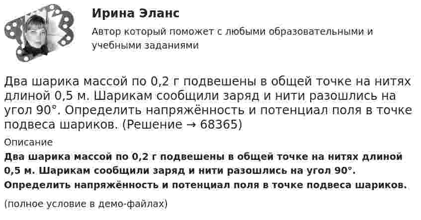     
            Описание
            Два шарика массой по 0,2 г подвешены в общей точке на нитях длиной 0,5 м. Шарикам сообщили заряд и нити разошлись на угол 90°. Определить напряжённость и потенциал поля в точке подвеса шариков.(полное условие в демо-файлах)   
            
            
            Два шарика массой m = 1 г каждый подвешены на нитях, верхние концы которых соединены вместе. Длина каждой нити l = 10 см. Какие одинаковые заряды надо сообщить шарикам, чтобы нити разошлись на угол a = 60°?Два шарика массой по 0,2 г подвешены в общей точке на нитях длиной 0,5 м. Шарикам сообщили заряд и нити разошлись на угол 90°. Определить напряжённость и потенциал поля в точке подвеса шариков.Два шарика массой по 2 мг подвешены в общей точке на нитях длиной 0,5 м. Шарикам сообщили заряд и нити разошлись на угол 90°. Определить напряжённость и потенциал поля в точке подвеса шариков.Два шарика одинакового объёма, обладающие массой 6∙10-4 г каждый, подвешены на шёлковых нитях длиной 0,4 м так, что их поверхности соприкасаются. Угол, на который разошлись нити при сообщении шарикам одинаковых зарядовДва шарика падают в воздухе. Шарики (сплошные) сделаны из одного материала, но диаметр одного из шариков вдвое больше, чем у другого. В каком соотношении будут находиться скорости шариков при установившемся (равномерном) движении? Два шарика подвешены на параллельных нитях одинаковой длины так, что они соприкасаются. Масса первого шарика равна 200 г, второго – 100 г. Первый шарик отклоняют так, что его центр тяжести поднимается на высоту 4,5 см, и отпускают. На какую высоту поДва шарика с зарядами 8·10-7 Кл и 5·10-7 Кл находятся на расстоянии 0,4 м друг от друга. До какого расстояния их можно сблизить, если совершить работу 2,7·10-2 Дж?Два шара претерпевают центральный абсолютно неупругий удар. До удара шар массы m2 неподвижен, шар массы m1 движется с некоторой скоростью. Какая часть n первоначальной кинетической энергии теряется при ударе ... ?Два шарика движутся по взаимно перпендикулярным направлениям. Шарик массой 50 г движется со скоростью 2,5 м/с, а шарик массой 100 г – со скоростью 3 м/с. После абсолютно неупругого удара шары движутся как единое целоеДва шарика, имеющие одинаковые заряды, находятся в сосуде со льдом при -18 °C на расстоянии 20 см друг от друга. Какова относительная диэлектрическая проницаемость льда, если при образовании в сосуде водыДва шарика массами m1 = 80 г и m2 = 120 г соединены тонким невесомым стержнем длиной L = 0,20 м. Определить момент инерции системы относительно оси, перпендикулярной к стержню и проходящей через центр тяжести системы.Два шарика массами по 0,5 г каждый подвешены на нитях l = 1 м. При сообщении шарикам зарядов они разошлись на 4 см. Определить заряд каждого шарика.Два шарика массами по m = 0,5 г подвешены на шёлковых нитях длиной l = 1 м в одной точке. При сообщении шарикам зарядов они разошлись на r = 4 см. Определить заряд каждого шарика и силу их электростатического отталкивания.Два шарика массой 6 и 4 кг движутся вдоль одной прямой со скоростью 8 и 3 м/с соответственно. С какой скоростью они будут двигаться после абсолютно неупругого удара, если: 1) первый шарик догоняет второй; 2) шарики движутся навстречу друг другу?