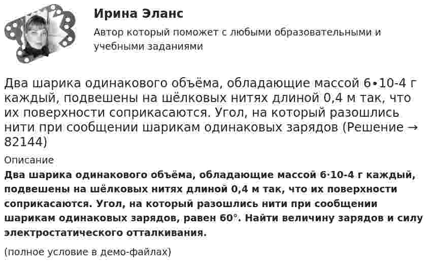     
            Описание
            Два шарика одинакового объёма, обладающие массой 6∙10-4 г каждый, подвешены на шёлковых нитях длиной 0,4 м так, что их поверхности соприкасаются. Угол, на который разошлись нити при сообщении шарикам одинаковых зарядов, равен 60°. Найти величину зарядов и силу электростатического отталкивания.(полное условие в демо-файлах)   
            
            
            Два шарика массой по 2 мг подвешены в общей точке на нитях длиной 0,5 м. Шарикам сообщили заряд и нити разошлись на угол 90°. Определить напряжённость и потенциал поля в точке подвеса шариков.Два шарика одинакового объёма, обладающие массой 6∙10-4 г каждый, подвешены на шёлковых нитях длиной 0,4 м так, что их поверхности соприкасаются. Угол, на который разошлись нити при сообщении шарикам одинаковых зарядовДва шарика падают в воздухе. Шарики (сплошные) сделаны из одного материала, но диаметр одного из шариков вдвое больше, чем у другого. В каком соотношении будут находиться скорости шариков при установившемся (равномерном) движении? Два шарика подвешены на параллельных нитях одинаковой длины так, что они соприкасаются. Масса первого шарика равна 200 г, второго – 100 г. Первый шарик отклоняют так, что его центр тяжести поднимается на высоту 4,5 см, и отпускают. На какую высоту поДва шарика с зарядами 8·10-7 Кл и 5·10-7 Кл находятся на расстоянии 0,4 м друг от друга. До какого расстояния их можно сблизить, если совершить работу 2,7·10-2 Дж?Два шарика с зарядами q1 = 6,66 нКл и q2 = 13,33 нКл находятся на расстоянии r1 = 40 см. Какую работу A надо совершить, чтобы сблизить их до расстояния r2 = 25 см?Два шарика с зарядами q1 = 7 нКл и q2 = 15 нКл находятся на расстоянии r1 = 40 см. Какую работу нужно совершить, чтобы сблизить их до расстояния r2 = 25 см?Два шарика, имеющие одинаковые заряды, находятся в сосуде со льдом при -18 °C на расстоянии 20 см друг от друга. Какова относительная диэлектрическая проницаемость льда, если при образовании в сосуде водыДва шарика массами m1 = 80 г и m2 = 120 г соединены тонким невесомым стержнем длиной L = 0,20 м. Определить момент инерции системы относительно оси, перпендикулярной к стержню и проходящей через центр тяжести системы.Два шарика массами по 0,5 г каждый подвешены на нитях l = 1 м. При сообщении шарикам зарядов они разошлись на 4 см. Определить заряд каждого шарика.Два шарика массами по m = 0,5 г подвешены на шёлковых нитях длиной l = 1 м в одной точке. При сообщении шарикам зарядов они разошлись на r = 4 см. Определить заряд каждого шарика и силу их электростатического отталкивания.Два шарика массой 6 и 4 кг движутся вдоль одной прямой со скоростью 8 и 3 м/с соответственно. С какой скоростью они будут двигаться после абсолютно неупругого удара, если: 1) первый шарик догоняет второй; 2) шарики движутся навстречу друг другу?Два шарика массой m = 0,1 г каждый подвешены в одной точке на нитях длиной l = 20 см каждая. Получив одинаковый заряд, шарики разошлись так, что нити образовали между собой угол a = 60°. Найти заряд каждого шарика.Два шарика массой m = 1 г каждый подвешены на нитях, верхние концы которых соединены вместе. Длина каждой нити l = 10 см. Какие одинаковые заряды надо сообщить шарикам, чтобы нити разошлись на угол a = 60°?