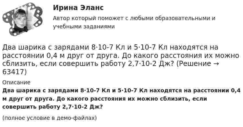     
            Описание
            Два шарика с зарядами 8·10-7 Кл и 5·10-7 Кл находятся на расстоянии 0,4 м друг от друга. До какого расстояния их можно сблизить, если совершить работу 2,7·10-2 Дж?(полное условие в демо-файлах)   
            
            
            Два шарика подвешены на параллельных нитях одинаковой длины так, что они соприкасаются. Масса первого шарика равна 200 г, второго – 100 г. Первый шарик отклоняют так, что его центр тяжести поднимается на высоту 4,5 см, и отпускают. На какую высоту поДва шарика с зарядами 8·10-7 Кл и 5·10-7 Кл находятся на расстоянии 0,4 м друг от друга. До какого расстояния их можно сблизить, если совершить работу 2,7·10-2 Дж?Два шарика с зарядами q1 = 6,66 нКл и q2 = 13,33 нКл находятся на расстоянии r1 = 40 см. Какую работу A надо совершить, чтобы сблизить их до расстояния r2 = 25 см?Два шарика с зарядами q1 = 7 нКл и q2 = 15 нКл находятся на расстоянии r1 = 40 см. Какую работу нужно совершить, чтобы сблизить их до расстояния r2 = 25 см? Два эксперта проранжировали 7 районов области по туристической привлекательности.Два электрона движутся в вакууме «бок о бок» по параллельным проводам с одинаковой скоростью V = 3∙105 м/с. Расстояние между электронами a = 10 мм. Найти силу Fм магнитного взаимодействия между электронами.Два электропоезда проследовали со скоростью 60 км/ч мимо одной платформы в одном направлении с интервалом в 20 мин. С каким интервалом по времени их встретит поезд, идущий по встречной колее, если его скорость 72 км/ч?Два шарика массами по m = 0,5 г подвешены на шёлковых нитях длиной l = 1 м в одной точке. При сообщении шарикам зарядов они разошлись на r = 4 см. Определить заряд каждого шарика и силу их электростатического отталкивания.Два шарика массой 6 и 4 кг движутся вдоль одной прямой со скоростью 8 и 3 м/с соответственно. С какой скоростью они будут двигаться после абсолютно неупругого удара, если: 1) первый шарик догоняет второй; 2) шарики движутся навстречу друг другу?Два шарика массой m = 0,1 г каждый подвешены в одной точке на нитях длиной l = 20 см каждая. Получив одинаковый заряд, шарики разошлись так, что нити образовали между собой угол a = 60°. Найти заряд каждого шарика.Два шарика массой m = 1 г каждый подвешены на нитях, верхние концы которых соединены вместе. Длина каждой нити l = 10 см. Какие одинаковые заряды надо сообщить шарикам, чтобы нити разошлись на угол a = 60°?Два шарика массой по 0,2 г подвешены в общей точке на нитях длиной 0,5 м. Шарикам сообщили заряд и нити разошлись на угол 90°. Определить напряжённость и потенциал поля в точке подвеса шариков.Два шарика массой по 2 мг подвешены в общей точке на нитях длиной 0,5 м. Шарикам сообщили заряд и нити разошлись на угол 90°. Определить напряжённость и потенциал поля в точке подвеса шариков.Два шарика одинакового объёма, обладающие массой 6∙10-4 г каждый, подвешены на шёлковых нитях длиной 0,4 м так, что их поверхности соприкасаются. Угол, на который разошлись нити при сообщении шарикам одинаковых зарядов