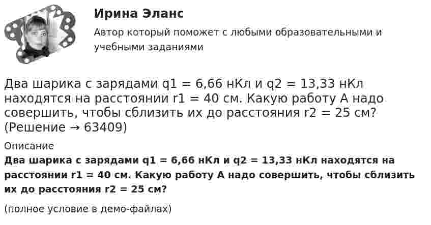     
            Описание
            Два шарика с зарядами q1 = 6,66 нКл и q2 = 13,33 нКл находятся на расстоянии r1 = 40 см. Какую работу A надо совершить, чтобы сблизить их до расстояния r2 = 25 см?(полное условие в демо-файлах)   
            
            
            Два шарика с зарядами 8·10-7 Кл и 5·10-7 Кл находятся на расстоянии 0,4 м друг от друга. До какого расстояния их можно сблизить, если совершить работу 2,7·10-2 Дж?Два шарика с зарядами q1 = 6,66 нКл и q2 = 13,33 нКл находятся на расстоянии r1 = 40 см. Какую работу A надо совершить, чтобы сблизить их до расстояния r2 = 25 см?Два шарика с зарядами q1 = 7 нКл и q2 = 15 нКл находятся на расстоянии r1 = 40 см. Какую работу нужно совершить, чтобы сблизить их до расстояния r2 = 25 см? Два эксперта проранжировали 7 районов области по туристической привлекательности.Два электрона движутся в вакууме «бок о бок» по параллельным проводам с одинаковой скоростью V = 3∙105 м/с. Расстояние между электронами a = 10 мм. Найти силу Fм магнитного взаимодействия между электронами.Два электропоезда проследовали со скоростью 60 км/ч мимо одной платформы в одном направлении с интервалом в 20 мин. С каким интервалом по времени их встретит поезд, идущий по встречной колее, если его скорость 72 км/ч?Два элемента с одинаковыми ЭДС, равными 1,6 В, и внутренними сопротивлениями 0,2 Ом и 0,8 Ом, соединены параллельно и включены во внешнюю цепь, сопротивление которой 0,64 Ом. Найти силу тока в цепи.Два шарика массой 6 и 4 кг движутся вдоль одной прямой со скоростью 8 и 3 м/с соответственно. С какой скоростью они будут двигаться после абсолютно неупругого удара, если: 1) первый шарик догоняет второй; 2) шарики движутся навстречу друг другу?Два шарика массой m = 0,1 г каждый подвешены в одной точке на нитях длиной l = 20 см каждая. Получив одинаковый заряд, шарики разошлись так, что нити образовали между собой угол a = 60°. Найти заряд каждого шарика.Два шарика массой m = 1 г каждый подвешены на нитях, верхние концы которых соединены вместе. Длина каждой нити l = 10 см. Какие одинаковые заряды надо сообщить шарикам, чтобы нити разошлись на угол a = 60°?Два шарика массой по 0,2 г подвешены в общей точке на нитях длиной 0,5 м. Шарикам сообщили заряд и нити разошлись на угол 90°. Определить напряжённость и потенциал поля в точке подвеса шариков.Два шарика массой по 2 мг подвешены в общей точке на нитях длиной 0,5 м. Шарикам сообщили заряд и нити разошлись на угол 90°. Определить напряжённость и потенциал поля в точке подвеса шариков.Два шарика одинакового объёма, обладающие массой 6∙10-4 г каждый, подвешены на шёлковых нитях длиной 0,4 м так, что их поверхности соприкасаются. Угол, на который разошлись нити при сообщении шарикам одинаковых зарядовДва шарика падают в воздухе. Шарики (сплошные) сделаны из одного материала, но диаметр одного из шариков вдвое больше, чем у другого. В каком соотношении будут находиться скорости шариков при установившемся (равномерном) движении? 