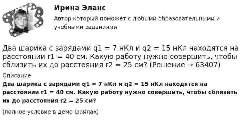     
            Описание
            Два шарика с зарядами q1 = 7 нКл и q2 = 15 нКл находятся на расстоянии r1 = 40 см. Какую работу нужно совершить, чтобы сблизить их до расстояния r2 = 25 см?(полное условие в демо-файлах)   
            
            
            Два шарика с зарядами q1 = 6,66 нКл и q2 = 13,33 нКл находятся на расстоянии r1 = 40 см. Какую работу A надо совершить, чтобы сблизить их до расстояния r2 = 25 см?Два шарика с зарядами q1 = 7 нКл и q2 = 15 нКл находятся на расстоянии r1 = 40 см. Какую работу нужно совершить, чтобы сблизить их до расстояния r2 = 25 см? Два эксперта проранжировали 7 районов области по туристической привлекательности.Два электрона движутся в вакууме «бок о бок» по параллельным проводам с одинаковой скоростью V = 3∙105 м/с. Расстояние между электронами a = 10 мм. Найти силу Fм магнитного взаимодействия между электронами.Два электропоезда проследовали со скоростью 60 км/ч мимо одной платформы в одном направлении с интервалом в 20 мин. С каким интервалом по времени их встретит поезд, идущий по встречной колее, если его скорость 72 км/ч?Два элемента с одинаковыми ЭДС, равными 1,6 В, и внутренними сопротивлениями 0,2 Ом и 0,8 Ом, соединены параллельно и включены во внешнюю цепь, сопротивление которой 0,64 Ом. Найти силу тока в цепи.ДВГУПС Исследование операций Вариант 4 (4 задачи) При откорме каждое животное должно получить не менее 9 ед. белков, 8 ед. углеводов и 11 ед. протеина. Два шарика массой m = 0,1 г каждый подвешены в одной точке на нитях длиной l = 20 см каждая. Получив одинаковый заряд, шарики разошлись так, что нити образовали между собой угол a = 60°. Найти заряд каждого шарика.Два шарика массой m = 1 г каждый подвешены на нитях, верхние концы которых соединены вместе. Длина каждой нити l = 10 см. Какие одинаковые заряды надо сообщить шарикам, чтобы нити разошлись на угол a = 60°?Два шарика массой по 0,2 г подвешены в общей точке на нитях длиной 0,5 м. Шарикам сообщили заряд и нити разошлись на угол 90°. Определить напряжённость и потенциал поля в точке подвеса шариков.Два шарика массой по 2 мг подвешены в общей точке на нитях длиной 0,5 м. Шарикам сообщили заряд и нити разошлись на угол 90°. Определить напряжённость и потенциал поля в точке подвеса шариков.Два шарика одинакового объёма, обладающие массой 6∙10-4 г каждый, подвешены на шёлковых нитях длиной 0,4 м так, что их поверхности соприкасаются. Угол, на который разошлись нити при сообщении шарикам одинаковых зарядовДва шарика падают в воздухе. Шарики (сплошные) сделаны из одного материала, но диаметр одного из шариков вдвое больше, чем у другого. В каком соотношении будут находиться скорости шариков при установившемся (равномерном) движении? Два шарика подвешены на параллельных нитях одинаковой длины так, что они соприкасаются. Масса первого шарика равна 200 г, второго – 100 г. Первый шарик отклоняют так, что его центр тяжести поднимается на высоту 4,5 см, и отпускают. На какую высоту по